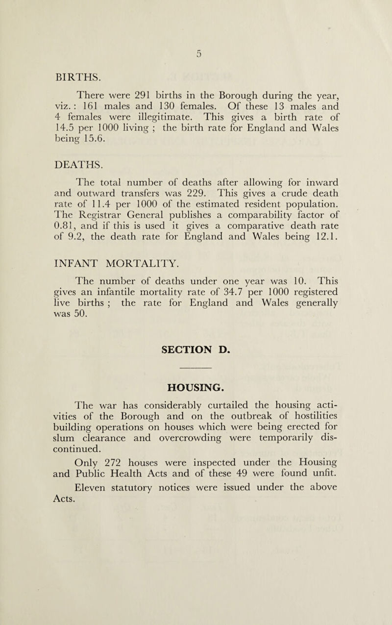 BIRTHS. There were 291 births in the Borough during the year, viz. : 161 males and 130 females. Of these 13 males and 4 females were illegitimate. This gives a birth rate of 14.5 per 1000 living ; the birth rate for England and Wales being 15.6. DEATHS. The total number of deaths after allowing for inward and outward transfers was 229. This gives a crude death rate of 11.4 per 1000 of the estimated resident population. The Registrar General publishes a comparability factor of 0.81, and if this is used it gives a comparative death rate of 9.2, the death rate for England and Wales being 12.1. INFANT MORTALITY. The number of deaths under one year was 10. This gives an infantile mortality rate of 34.7 per 1000 registered live births ; the rate for England and Wales generally was 50. SECTION D. HOUSING. The war has considerably curtailed the housing acti¬ vities of the Borough and on the outbreak of hostilities building operations on houses which were being erected for slum clearance and overcrowding were temporarily dis¬ continued. Only 272 houses were inspected under the Housing and Public Health Acts and of these 49 were found unfit. Eleven statutory notices were issued under the above Acts.