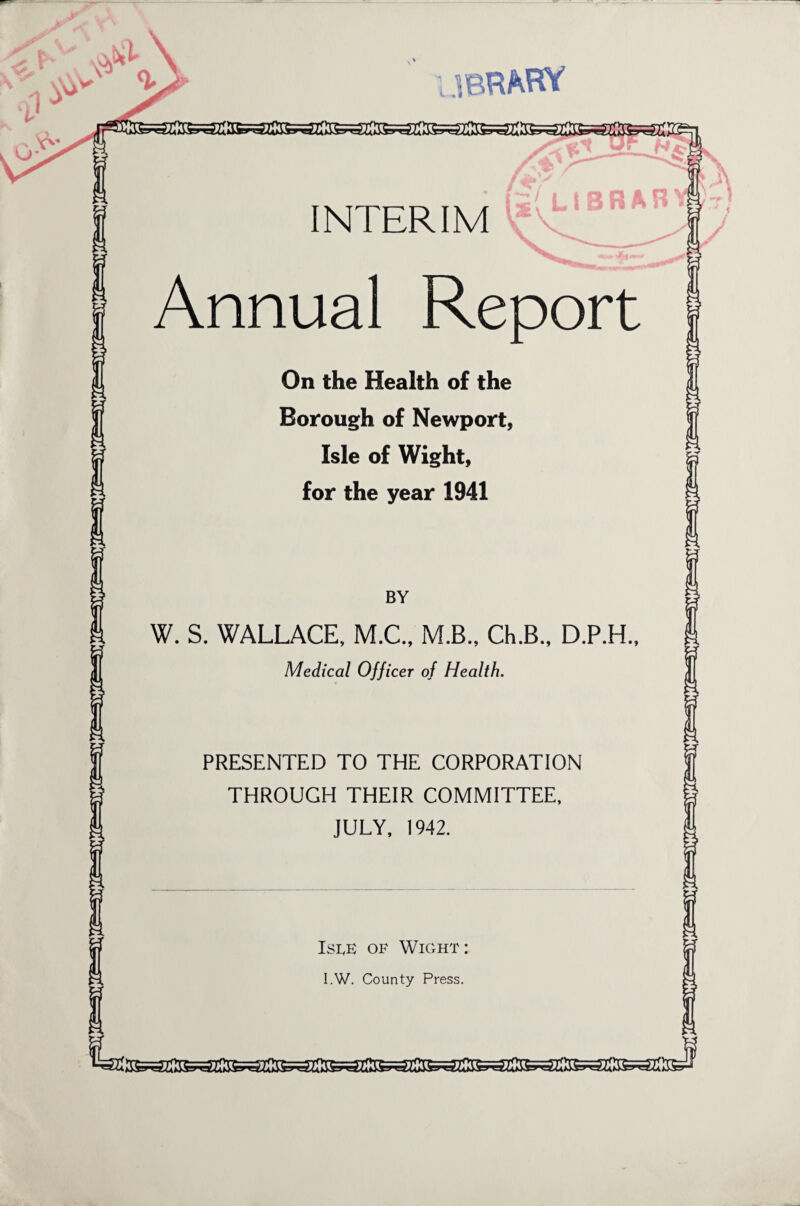 L .ibrahy K&a&eazSssaasaassaiSssafi. INTERIM Annual Report On the Health of the Borough of Newport, Isle of Wight, for the year 1941 BY W. S. WALLACE, M.C., M.B., Ch.B., D.P.H., Medical Officer of Health. PRESENTED TO THE CORPORATION THROUGH THEIR COMMITTEE, JULY, 1942. Isle of Wight : I.W. County Press. sraft *=rr,mw=r=a It—J>HV raftjraftj^sftjrazlliracrirazir