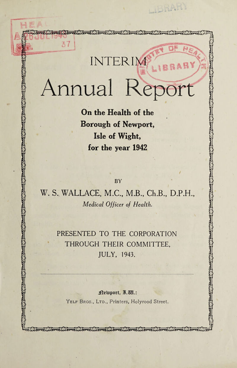 INTERIM I' Annual Report On the Health of the Borough of Newport, Isle of Wight, for the year 1942 BY W. S. WALLACE, M.C., M.B., Ch.B., D.P.H., Medical Officer of Health. PRESENTED TO THE CORPORATION THROUGH THEIR COMMITTEE, JULY, 1943. J^etoport, 3.3123.: Yelf Bros., Ltd., Printers, Holyrood Street.
