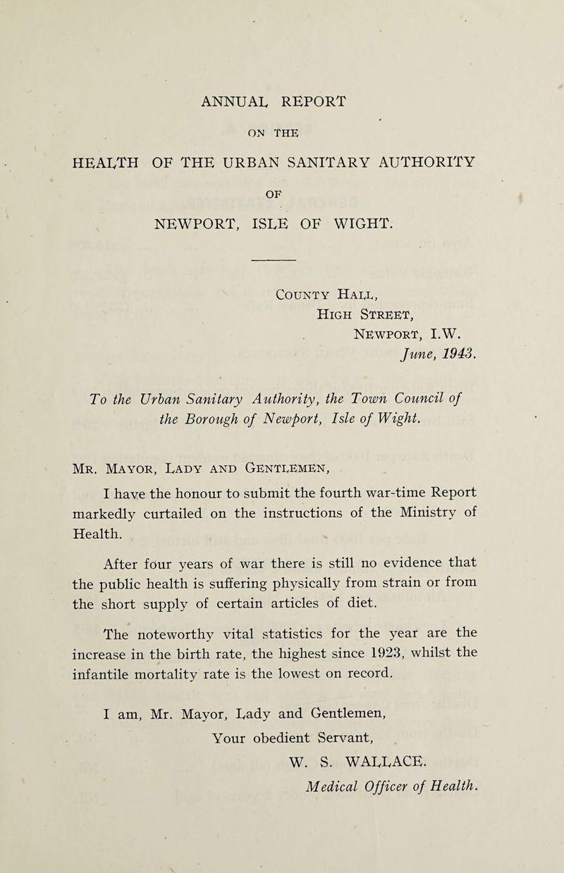 ANNUAL REPORT on The health of the urban sanitary authority of NEWPORT, ISLE OF WIGHT. County Haul, High Street, Newport, I.W. June, 1943. i To the Urban Sanitary Authority, the Town Council of the Borough of Newport, Isle of Wight. Mr. Mayor, Lady and Gentlemen, I have the honour to submit the fourth war-time Report markedly curtailed on the instructions of the Ministry of Health. After four years of war there is still no evidence that the public health is suffering physically from strain or from the short supply of certain articles of diet. The noteworthy vital statistics for the year are the increase in the birth rate, the highest since 1923, whilst the infantile mortality rate is the lowest on record. I am, Mr. Mayor, Lady and Gentlemen, Your obedient Servant, W. S. WALLACE. Medical Officer of Health.