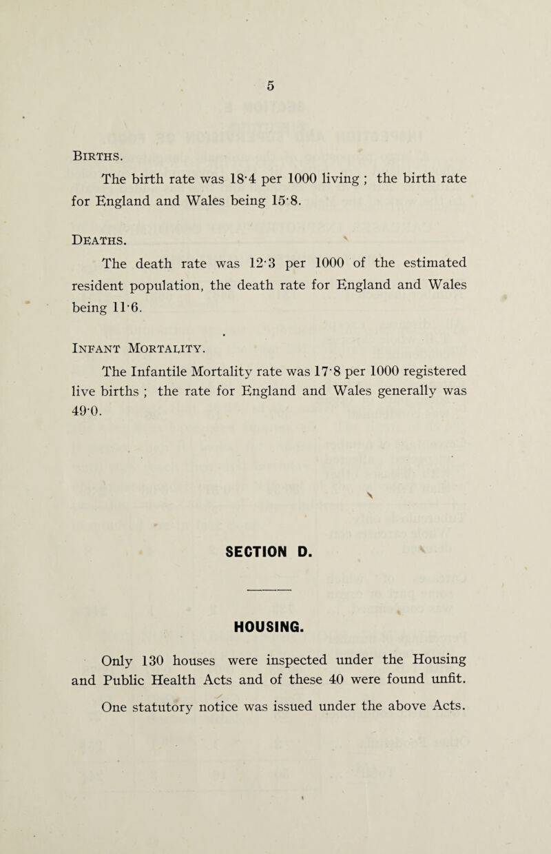 Births. The birth rate was 18'4 per 1000 living ; the birth rate for England and Wales being 15'8. Deaths. The death rate was 12-3 per 1000 of the estimated resident population, the death rate for England and Wales being IT6. Infant Mortality. The Infantile Mortality rate was 17'8 per 1000 registered live births ; the rate for England and Wales generally was 49'0. \ SECTION D. HOUSING. Only 130 houses were inspected under the Housing and Public Health Acts and of these 40 were found unfit. One statutory notice was issued under the above Acts. \