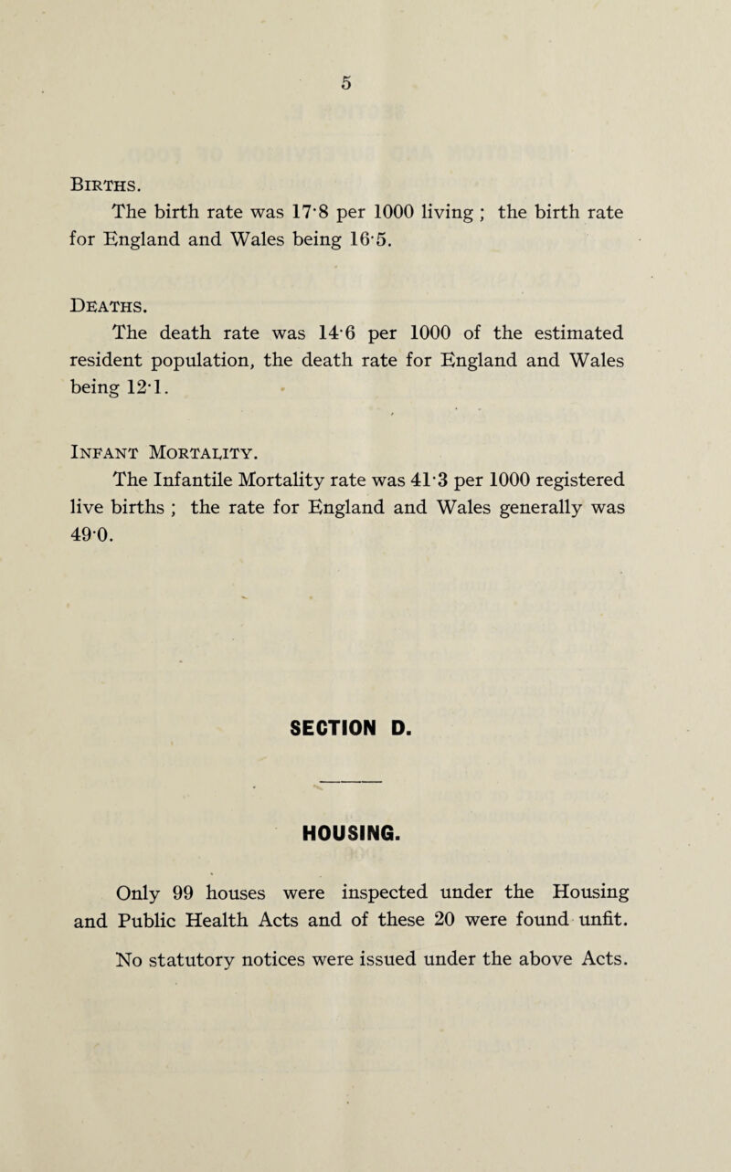 Births. The birth rate was 17*8 per 1000 living ; the birth rate for England and Wales being 16-5. Deaths. The death rate was 14-6 per 1000 of the estimated resident population, the death rate for England and Wales being 12*1. Infant Mortality. The Infantile Mortality rate was 4T3 per 1000 registered live births ; the rate for England and Wales generally was 490. SECTION D. HOUSING. Only 99 houses were inspected under the Housing and Public Health Acts and of these 20 were found unfit. No statutory notices were issued under the above Acts.