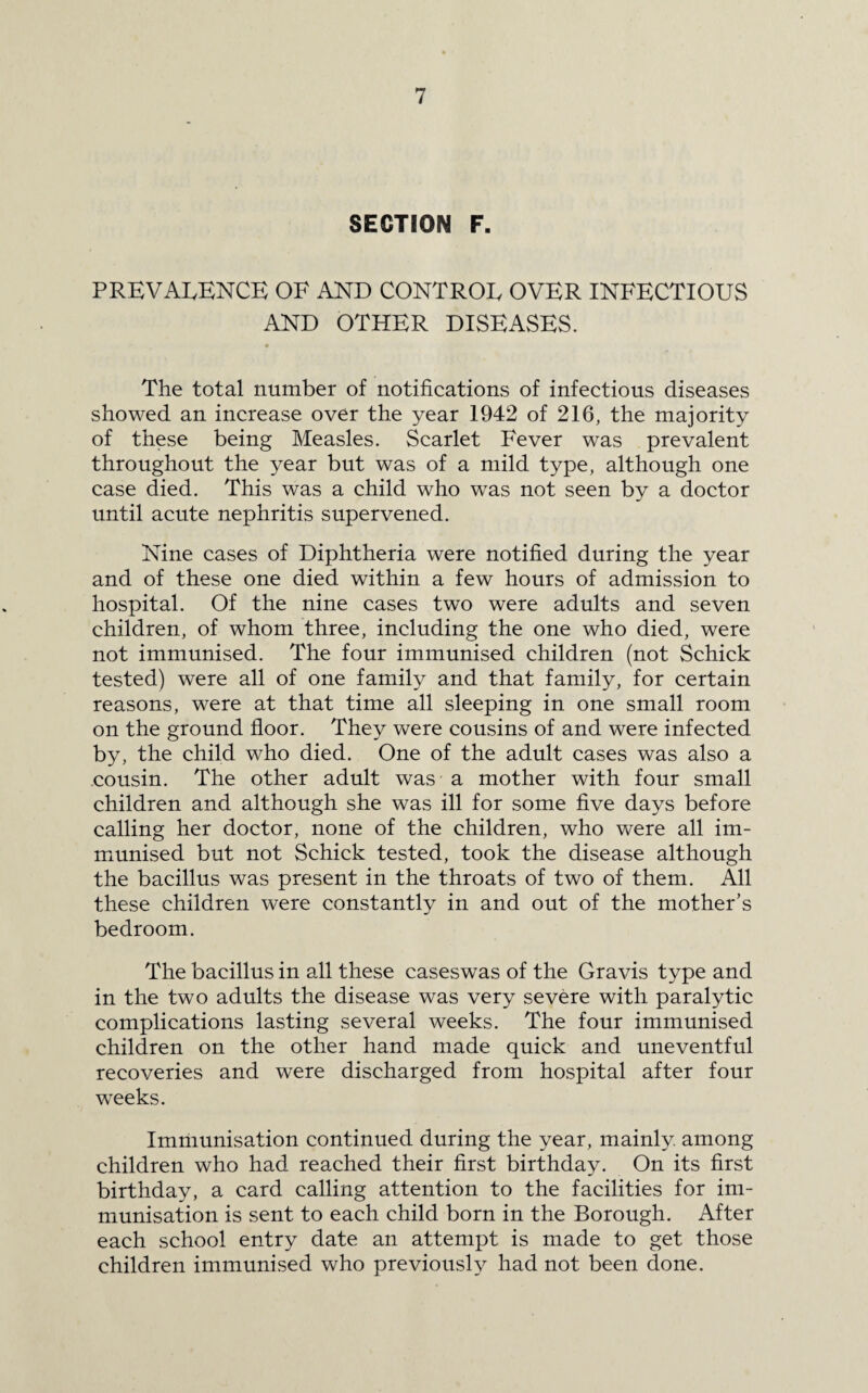 SECTION F. PREVALENCE OF AND CONTROL OVER INFECTIOUS AND OTHER DISEASES. The total number of notifications of infectious diseases showed an increase over the year 1942 of 216, the majority of these being Measles. Scarlet Fever was prevalent throughout the year but was of a mild type, although one case died. This was a child who was not seen by a doctor until acute nephritis supervened. Nine cases of Diphtheria were notified during the year and of these one died within a few hours of admission to hospital. Of the nine cases two were adults and seven children, of whom three, including the one who died, were not immunised. The four immunised children (not Schick tested) were all of one family and that family, for certain reasons, were at that time all sleeping in one small room on the ground floor. They were cousins of and were infected by, the child who died. One of the adult cases was also a cousin. The other adult was a mother with four small children and although she was ill for some five days before calling her doctor, none of the children, who were all im¬ munised but not Schick tested, took the disease although the bacillus was present in the throats of two of them. All these children were constantly in and out of the mother’s bedroom. The bacillus in all these caseswas of the Gravis type and in the two adults the disease was very severe with paralytic complications lasting several weeks. The four immunised children on the other hand made quick and uneventful recoveries and were discharged from hospital after four weeks. Immunisation continued during the year, mainly among children who had reached their first birthday. On its first birthday, a card calling attention to the facilities for im¬ munisation is sent to each child born in the Borough. After each school entry date an attempt is made to get those children immunised who previously had not been done.