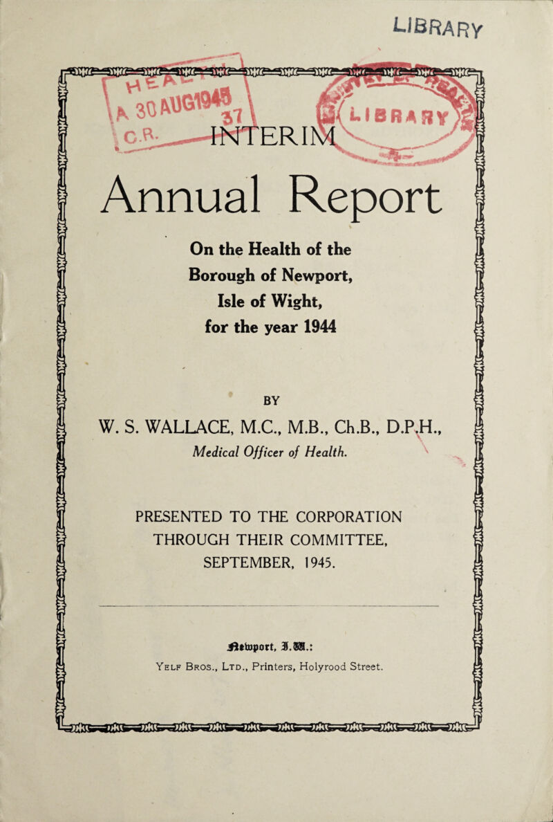 library Annual Report On the Health of the Borough of Newport, Isle of Wight, for the year 1944 W. S. WALLACE, M.C., M.B., Ch.B., D.P.H Medical Officer of Health. PRESENTED TO THE CORPORATION THROUGH THEIR COMMITTEE, SEPTEMBER, 1945. jftttoport, 3f.8®.: Yelf Bros., Ltd., Printers, Holyrood Street.