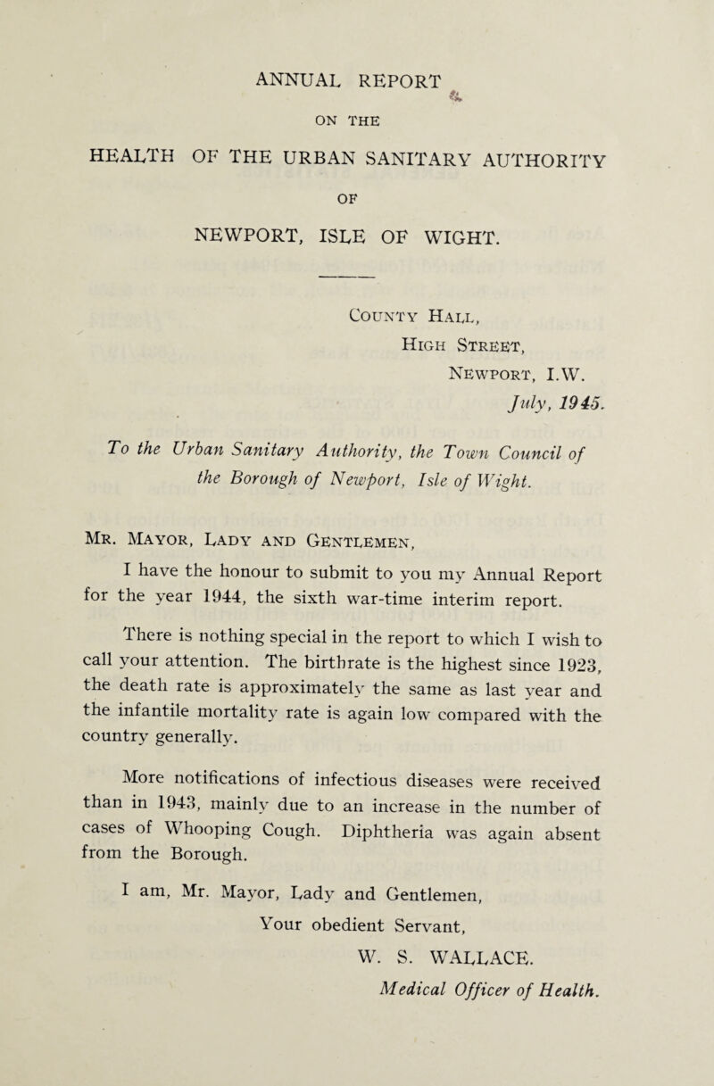 ANNUAL REPORT * ON THE health of the urban sanitary authority OF NEWPORT, ISLE OF WIGHT. County Hael, High Street, Newport, I.W. July, 1945. To the Urban Sanitary Authority, the Town Council of the Borough of Newport, Isle of Wight. Mr. Mayor, Lady and Genteemen, I have the honour to submit to you my Annual Report for the year 1944, the sixth war-time interim report. There is nothing special in the report to which I wish to call your attention. The birthrate is the highest since 1923, the death rate is approximately the same as last vear and it^ rate is again low compared with the country generally. More notifications of infectious diseases were received than in 1943, mainly due to an increase in the number of cases of Whooping Cough. Diphtheria was again absent from the Borough. I am, Mr. Mayor, Lady and Gentlemen, Your obedient Servant, W. S. WALLACE. Medical Officer of Health.