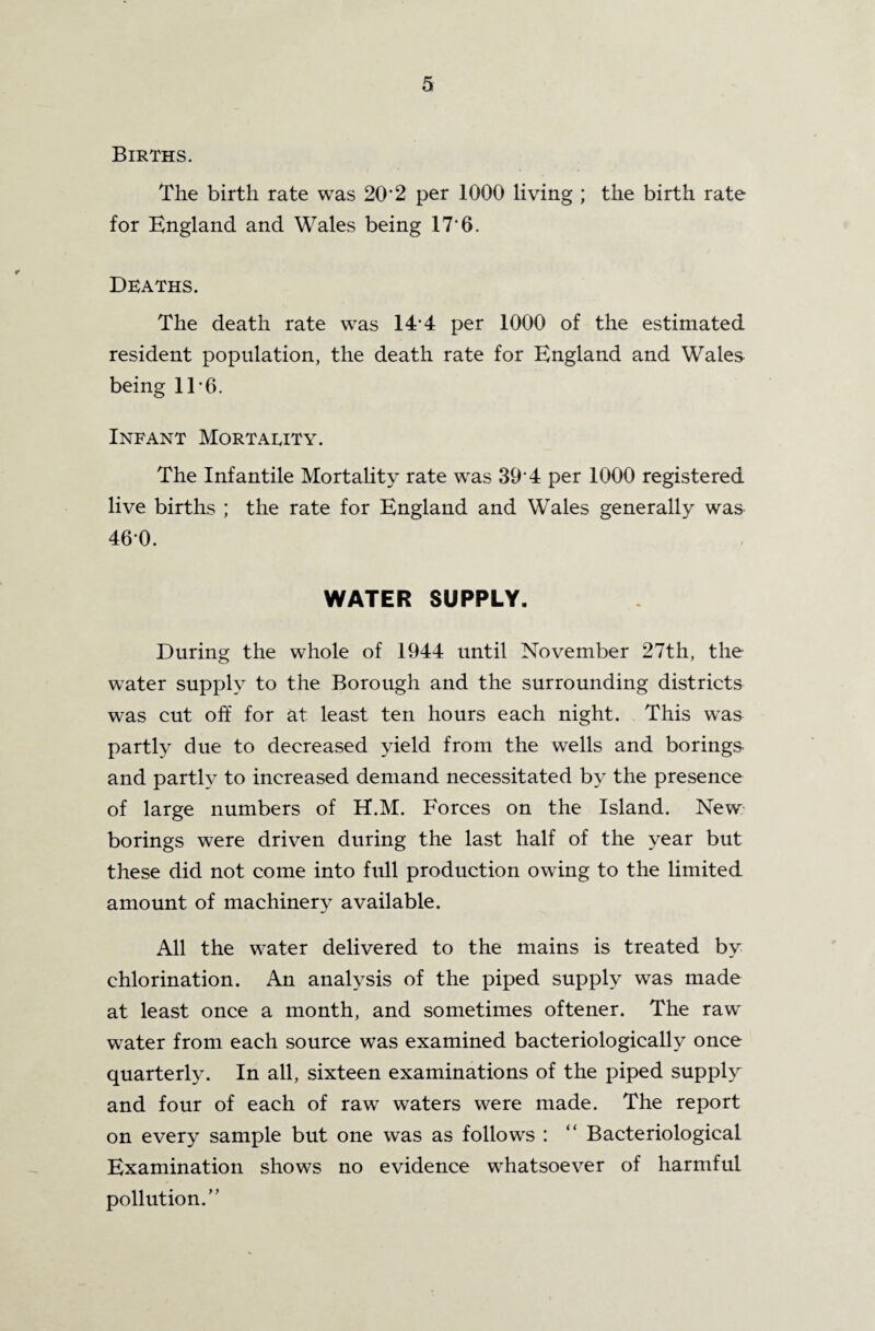 Births. The birth rate was 20'2 per 1000 living ; the birth rate for England and Wales being 17‘6. Deaths. The death rate was 144 per 1000 of the estimated resident population, the death rate for England and Wales- being 11*6. Infant Mortality. The Infantile Mortality rate was 39‘4 per 1000 registered live births ; the rate for England and Wales generally was 460. WATER SUPPLY. During the whole of 1944 until November 27th, the water supply to the Borough and the surrounding districts was cut off for at least ten hours each night. This was partly due to decreased yield from the wells and borings and partly to increased demand necessitated by the presence of large numbers of H.M. Forces on the Island. New borings were driven during the last half of the year but these did not come into full production owing to the limited amount of machinery available. All the water delivered to the mains is treated by chlorination. An analysis of the piped supply was made at least once a month, and sometimes oftener. The raw water from each source was examined bacteriologically once quarterly. In all, sixteen examinations of the piped supply and four of each of raw waters were made. The report on every sample but one was as follows : “ Bacteriological Examination shows no evidence whatsoever of harmful pollution.