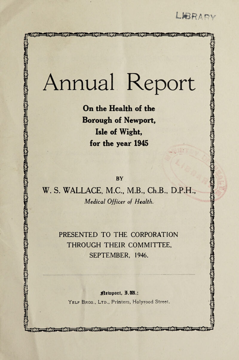 LIBRA R' 1 i Annual Report On the Health of the Borough of Newport, Isle of Wight, for the year 1945 BY W. S. WALLACE, M.C., M.B., Ch.B., D.P.H., Medical Officer of Health. PRESENTED TO THE CORPORATION THROUGH THEIR COMMITTEE, SEPTEMBER, 1946. ^tetoport, 3.®®.: Yelf Bros., Ltd., Printers, Holyrood Street.