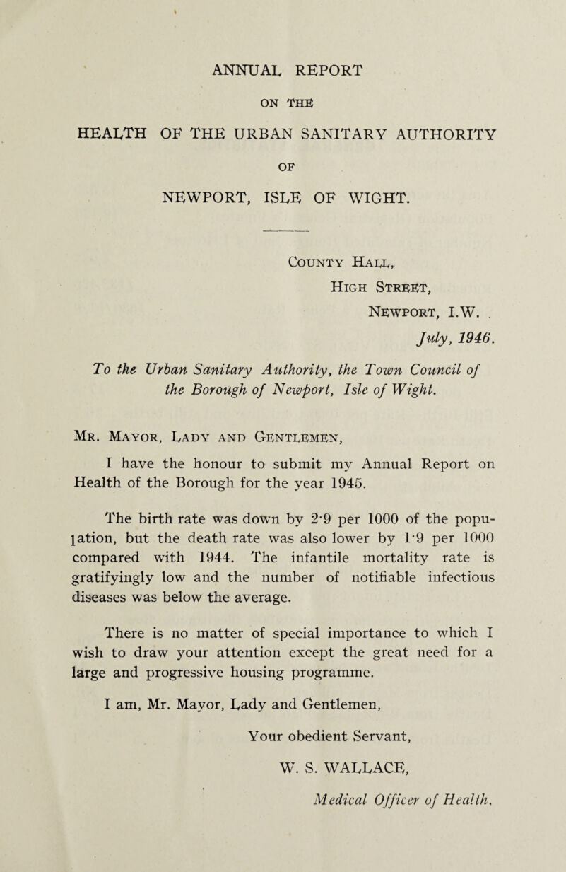 ANNUAL REPORT ON THE HEALTH of the urban sanitary authority OF NEWPORT, ISLE OF WIGHT. County Hate, High Street, Newport, I.W. . July, 1946. To the Urban Sanitary Authority, the Town Council of the Borough of Newport, Isle of Wight. Mr. Mayor, Lady and Gentlemen, I have the honour to submit my Annual Report on Health of the Borough for the year 1945. The birth rate was down by 2*9 per 1000 of the popu¬ lation, but the death rate was also lower by L9 per 1000 compared with 1944. The infantile mortality rate is gratifyingly low and the number of notifiable infectious diseases was below the average. There is no matter of special importance to which I wish to draw your attention except the great need for a large and progressive housing programme. I am, Mr. Mayor, Lady and Gentlemen, Your obedient Servant, W. S. WALLACE, Medical Officer of Health.