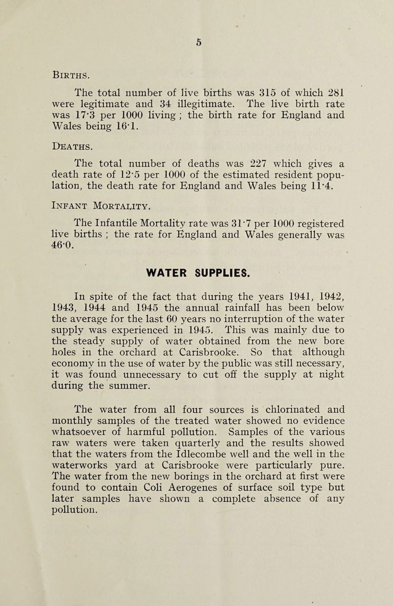 Births. The total number of live births was 315 of which 281 were legitimate and 34 illegitimate. The live birth rate was 17*3 per 1000 living ; the birth rate for England and Wales being 16*1. Deaths. The total number of deaths was 227 which gives a death rate of 12'5 per 1000 of the estimated resident popu¬ lation, the death rate for England and Wales being 1T4. Infant Mortality. The Infantile Mortality rate was 3T7 per 1000 registered live births ; the rate for England and Wales generally was 46-0. WATER SUPPLIES. In spite of the fact that during the years 1941, 1942, 1943, 1944 and 1945 the annual rainfall has been below the average for the last 60 years no interruption of the water supply was experienced in 1945. This was mainly due to the steady supply of water obtained from the new bore holes in the orchard at Carisbrooke. So that although economy in the use of water by the public was still necessary, it was found unnecessary to cut off the supply at night during the summer. The water from all four sources is chlorinated and monthly samples of the treated water showed no evidence whatsoever of harmful pollution. Samples of the various raw waters were taken quarterly and the results showed that the waters from the Idlecombe well and the well in the waterworks yard at Carisbrooke were particularly pure. The water from the new borings in the orchard at first were found to contain Coli Aerogenes of surface soil type but later samples have shown a complete absence of any pollution.