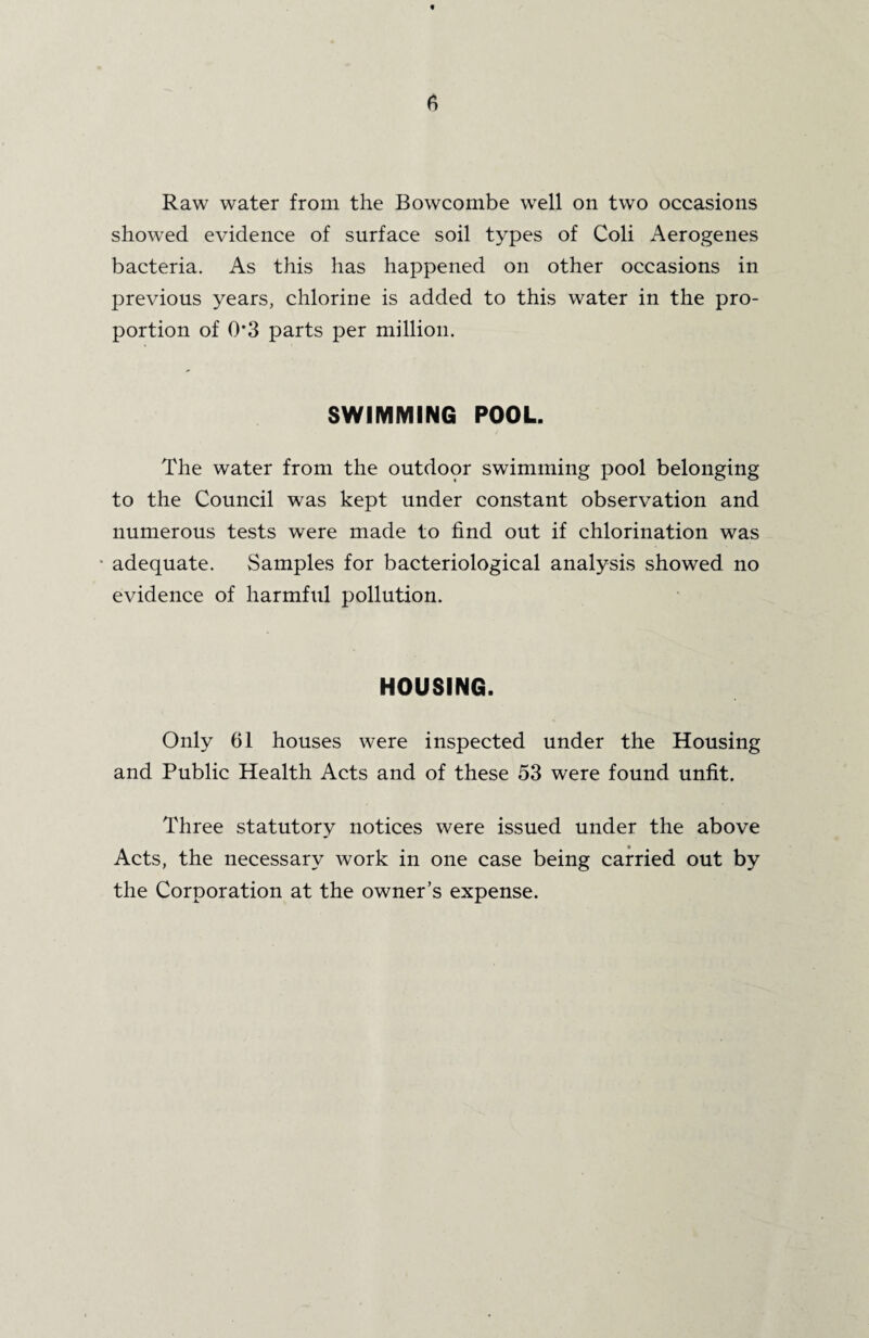 Raw water from the Bowcombe well on two occasions showed evidence of surface soil types of Coli Aerogenes bacteria. As this has happened on other occasions in previous years, chlorine is added to this water in the pro¬ portion of 0*3 parts per million. SWIMMING POOL. The water from the outdoor swimming pool belonging to the Council was kept under constant observation and numerous tests were made to find out if chlorination was adequate. Samples for bacteriological analysis showed no evidence of harmful pollution. HOUSING. Only 61 houses were inspected under the Housing and Public Health Acts and of these 53 were found unfit. Three statutory notices were issued under the above Acts, the necessary work in one case being carried out by the Corporation at the owner’s expense.