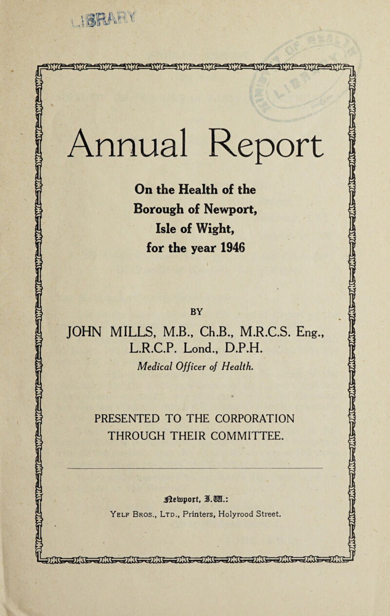 xmt&v U Annual Report On the Health of the Borough of Newport, Isle of Wight, for the year 1946 BY JOHN MILLS, M.B., Ch.B., M.R.C.S. Eng., L.R.C.P. Lond., D.P.H. Medical Officer of Health. PRESENTED TO THE CORPORATION THROUGH THEIR COMMITTEE. J&etoport, 3.2121.: Yelf Bros., Ltd., Printers, Holyrood Street.