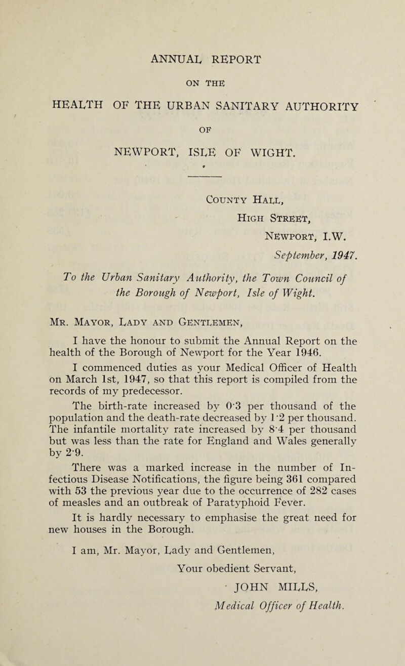 ANNUAL REPORT ON THE HEALTH OF THE URBAN SANITARY AUTHORITY OF NEWPORT, ISLE OF WIGHT. County Hate, High Street, Newport, I.W. September, 1947. To the Urban Sanitary Authority, the Town Council of the Borough of Newport, Isle of Wight. Mr. Mayor, Lady and Gentlemen, I have the honour to submit the Annual Report on the health of the Borough of Newport for the Year 1946. I commenced duties as your Medical Officer of Health on March 1st, 1947, so that this report is compiled from the records of my predecessor. The birth-rate increased by O'3 per thousand of the population and the death-rate decreased by 1'2 per thousand. The infantile mortality rate increased by 8'4 per thousand but was less than the rate for England and Wales generally by 2'9. There was a marked increase in the number of In¬ fectious Disease Notifications, the figure being 361 compared with 53 the previous year due to the occurrence of 282 cases of measles and an outbreak of Paratyphoid Fever. It is hardly necessary to emphasise the great need for new houses in the Borough. I am, Mr. Mayor, Lady and Gentlemen, Your obedient Servant, • JOHN MILLS, Medical Officer of Health.