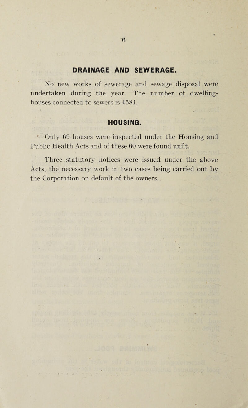 DRAINAGE AND SEWERAGE. No new works of sewerage and sewage disposal were undertaken during the year. The number of dwelling- houses connected to sewers is 4581. / HOUSING. * Only 69 houses were inspected under the Housing and Public Health Acts and of these 60 were found unfit. Three statutory notices were issued under the above Acts, the necessary work in two cases being carried out by the Corporation on default of the owners..