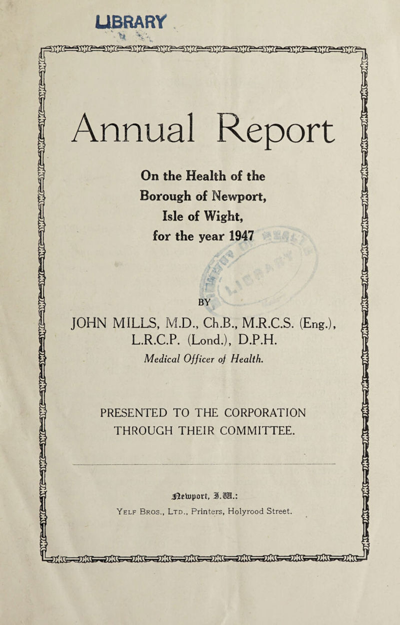 LIBRARY ■ % Annual Report On the Health of the Borough of Newport, Isle of Wight, for the year 1947 BY JOHN MILLS, M.D., Ch.B., M.R.C.S. (Eng.), L.R.C.P. (Lond.), D.P.H. Medical Officer of Health. PRESENTED TO THE CORPORATION THROUGH THEIR COMMITTEE. J^etoport, 3.311.: Yelf Bros., Ltd., Printers, Holyrood Street.