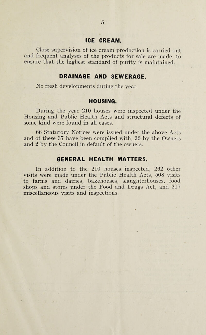 5: ICE CREAM. Close supervision of ice cream production is carried out and frequent analyses of the products for sale are made, to ensure that the highest standard of purity is maintained. DRAINAGE AND SEWERAGE. No fresh developments during the year. HOUSING. During the year 210 houses were inspected under the Housing and Public Health Acts and structural defects of some kind were found in all cases. 66 Statutory Notices were issued under the above Acts and of these 37 have been complied with, 35 by the Owners and 2 by the Council in default of the owners. GENERAL HEALTH MATTERS. In addition to the 210 houses inspected, 262 other visits were made under the Public Health Acts, 508 visits to farms and dairies, bakehouses, slaughterhouses, food shops and stores under the Food and Drugs Act, and 217 miscellaneous visits and inspections.