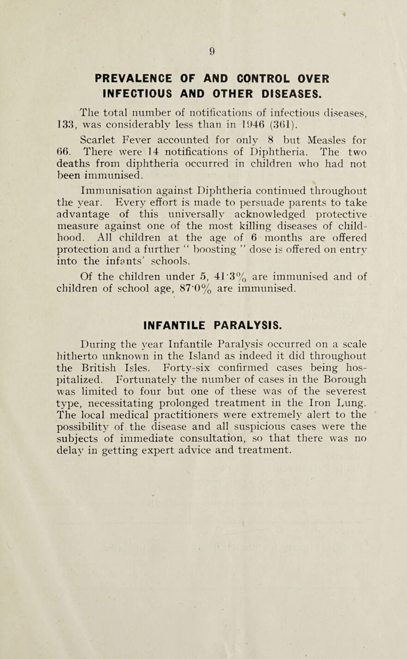 PREVALENCE OF AND CONTROL OVER INFECTIOUS AND OTHER DISEASES. The total number of notifications of infectious diseases, 133, was considerably less than in 1946 (361). Scarlet Fever accounted for only 8 but Measles for 66. There were 14 notifications of Diphtheria. The two deaths from diphtheria occurred in children who had not been immunised. Immunisation against Diphtheria continued throughout the year. Every effort is made to persuade parents to take advantage of this universally acknowledged protective measure against one of the most killing diseases of child¬ hood. All children at the age of 6 months are offered protection and a further “ boosting ” dose is offered on entry into the infants’ schools. Of the children under 5, 4D3% are immunised and of children of school age, 87'0% are immunised. INFANTILE PARALYSIS. During the year Infantile Paralysis occurred on a scale hitherto unknown in the Island as indeed it did throughout the British Isles. Forty-six confirmed cases being hos¬ pitalized. Fortunately the number of cases in the Borough was limited to four but one of these was of the severest type, necessitating prolonged treatment in the Iron Fung. The local medical practitioners were extremely alert to the possibility of the disease and all suspicious cases were the subjects of immediate consultation, so that there was no delay in getting expert advice and treatment.