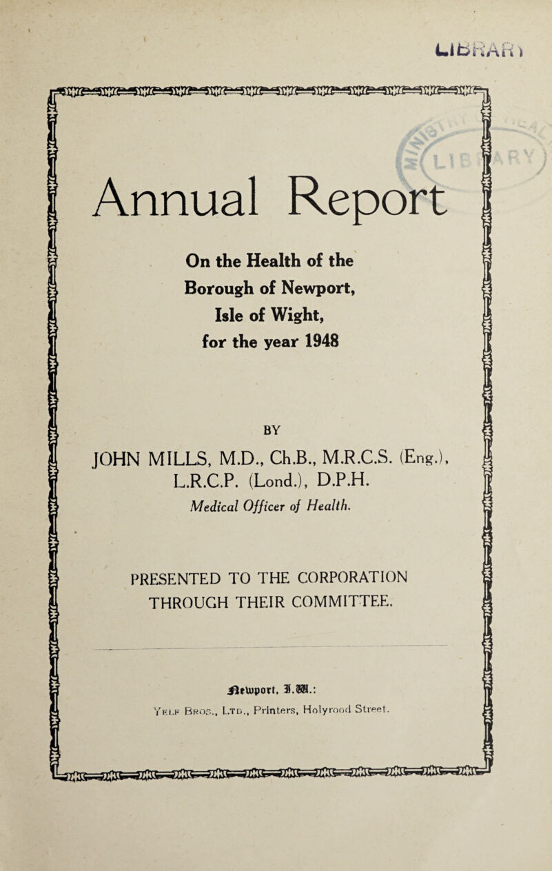 L.I fcih’AH t Annual Report On the Health of the Borough of Newport, Isle of Wight, for the year 1948 BY JOHN MILLS, M.D., Ch.B., M.R.C.S. (Eng.), L.R.C.P. (Lond.), D.P.H. Medical Officer oj Health. PRESENTED TO THE CORPORATION THROUGH THEIR COMMITTEE. JiUuipotf, 39.®BL: Yf.lf Bros.. Ltd., Printers, Holyrood Street. asJ?