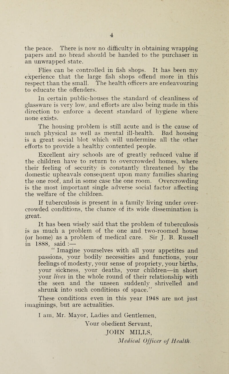 the peace. There is now no difficulty in obtaining wrapping papers and no bread should be handed to the purchaser in an unwrapped state. Flies can be controlled in fish shops. It has been my experience that the large fish shops offend more in this respect than the small. The health officers are endeavouring to educate the offenders. In certain public-houses the standard of cleanliness of glassware is very low, and efforts are also being made in this direction to enforce a decent standard of hygiene where none exists. The housing problem is still acute and is the cause of much physical as well as mental ill-health. Bad housing is a great social blot which will undermine all the other efforts to provide a healthy contented people. Excellent airy schools are of greatly reduced value if the children have to return to overcrowded homes, where their feeling of security is constantly threatened by the domestic upheavals consequent upon many families sharing the one roof, and in some case the one room. Overcrowding is the most important single adverse social factor affecting the welfare of the children. If tuberculosis is present in a family living under over¬ crowded conditions, the chance of its wide dissemination is great. It has been wisely said that the problem of tuberculosis is as much a problem of the one and two-roomed house (or home) as a problem of medical care. Sir J. B. Russell in 1888, said :— “ Imagine yourselves with all your appetites and passions, your bodily necessities and functions, your feelings of modesty, your sense of propriety, your births, your sickness, your deaths, your children—in short your lives in the whole round of their relationship with the seen and the unseen suddenly shrivelled and shrunk into such conditions of space.” These conditions even in this year .1948 are not just imaginings, but are actualities. I am, Mr. Mayor, Radies and Gentlemen, Your obedient Servant, JOHN MILES, Medical Officer of Health
