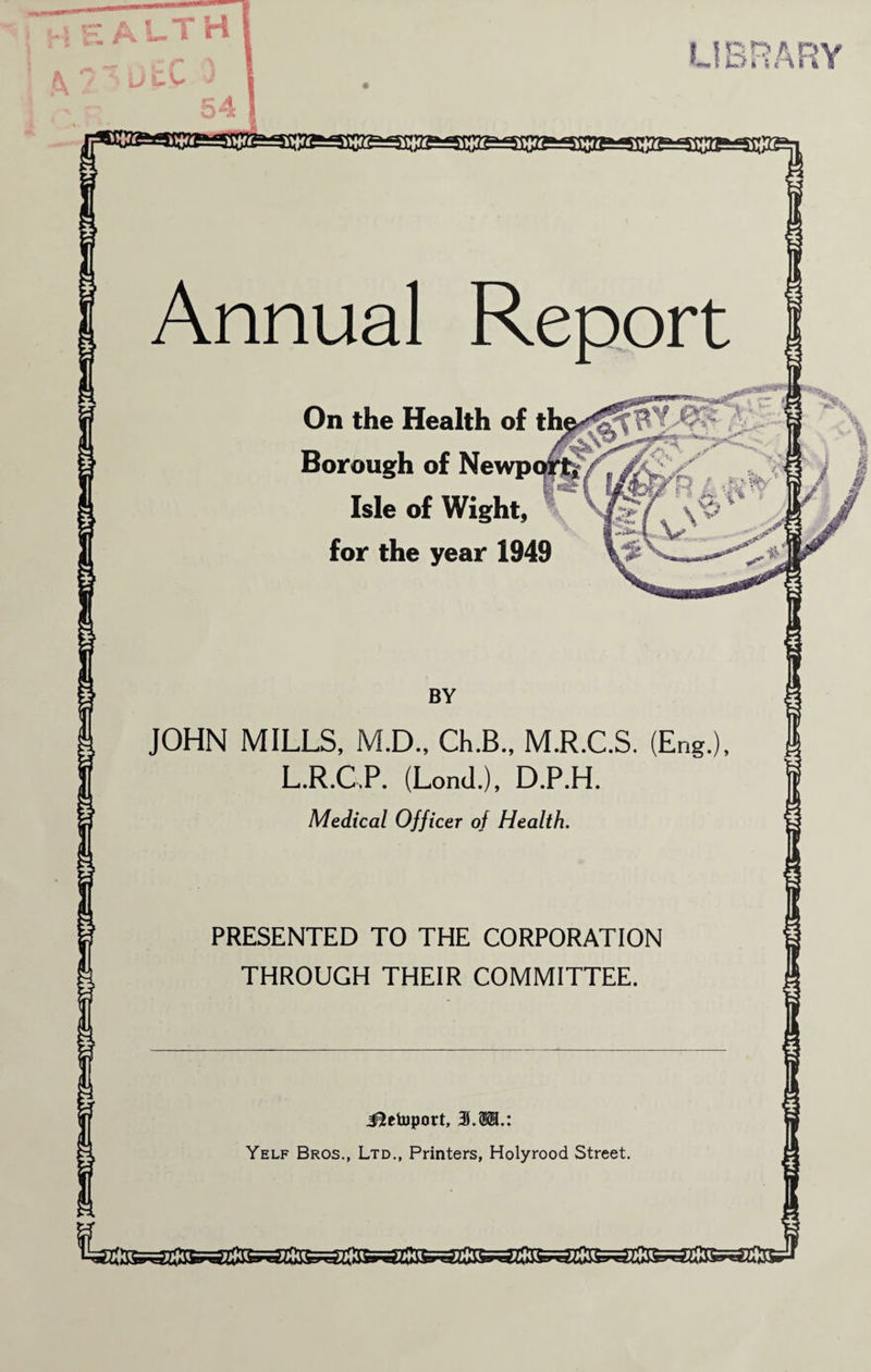 Annual Report On the Health of the Borough of Newport* Isle of Wight, for the year 1949 LIBRARY JOHN MILLS, M.D., Ch.B., M L.R.GP. (LonJ.), D Medical Officer of Health. R C S Eng H P PRESENTED TO THE CORPORATION THROUGH THEIR COMMITTEE. ilrtuport. 3.®B.: Yelf Bros., Ltd., Printers, Holyrood Street.