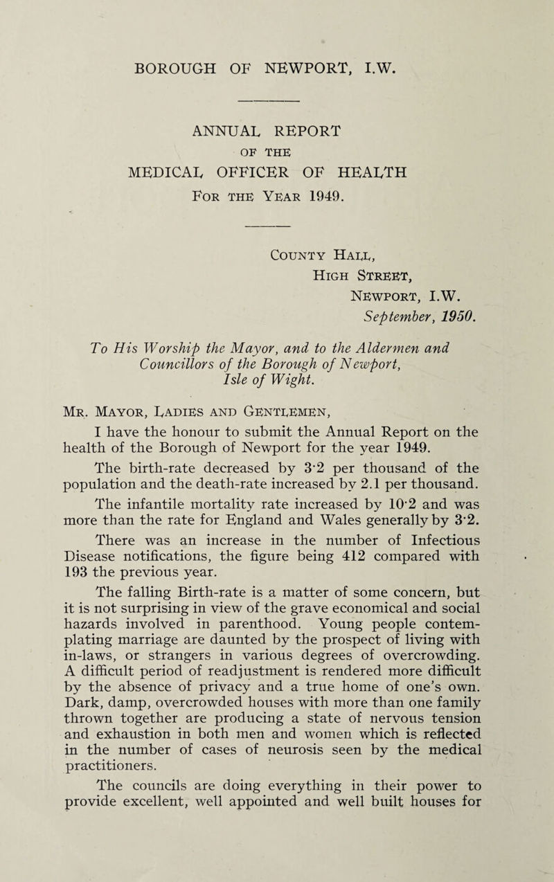 BOROUGH OF NEWPORT, I.W. ANNUAL REPORT OF THE MEDICAL OFFICER OF HEALTH For the Year 1949. County Hare, High Street, Newport, I.W. September, 1950. To His Worship the Mayor, and to the Aldermen and Councillors of the Borough of Newport, Isle of Wight. Mr. Mayor, Ladies and Genteemen, I have the honour to submit the Annual Report on the health of the Borough of Newport for the year 1949. The birth-rate decreased by 32 per thousand of the population and the death-rate increased by 2.1 per thousand. The infantile mortality rate increased by 102 and was more than the rate for England and Wales generally by 3*2. There was an increase in the number of Infectious Disease notifications, the figure being 412 compared with 193 the previous year. The falling Birth-rate is a matter of some concern, but it is not surprising in view of the grave economical and social hazards involved in parenthood. Young people contem¬ plating marriage are daunted by the prospect of living with in-laws, or strangers in various degrees of overcrowding. A difficult period of readjustment is rendered more difficult by the absence of privacy and a true home of one’s own. Dark, damp, overcrowded houses with more than one family thrown together are producing a state of nervous tension and exhaustion in both men and women which is reflected in the number of cases of neurosis seen by the medical practitioners. The councils are doing everything in their power to provide excellent, well appointed and well built houses for