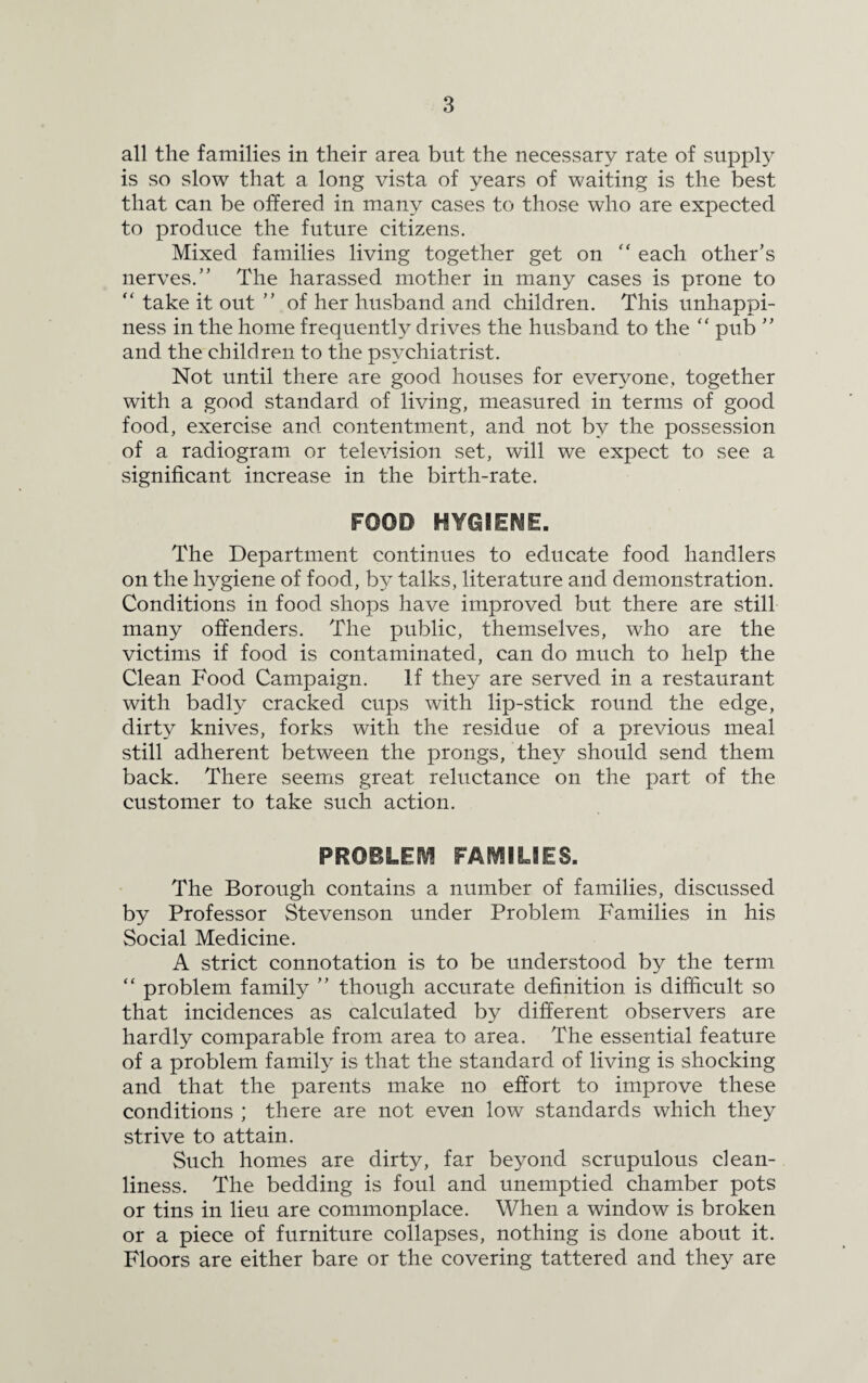 all the families in their area but the necessary rate of supply is so slow that a long vista of years of waiting is the best that can be offered in many cases to those who are expected to produce the future citizens. Mixed families living together get on “ each other’s nerves.” The harassed mother in many cases is prone to “ take it out ” of her husband and children. This unhappi¬ ness in the home frequently drives the husband to the  pub ” and the children to the psychiatrist. Not until there are good houses for everyone, together with a good standard of living, measured in terms of good food, exercise and contentment, and not by the possession of a radiogram or television set, will we expect to see a significant increase in the birth-rate. FOOD HYOIEftSE. The Department continues to educate food handlers on the hygiene of food, by talks, literature and demonstration. Conditions in food shops have improved but there are still many offenders. The public, themselves, who are the victims if food is contaminated, can do much to help the Clean Food Campaign. If they are served in a restaurant with badly cracked cups with lip-stick round the edge, dirty knives, forks with the residue of a previous meal still adherent between the prongs, they should send them back. There seems great reluctance on the part of the customer to take such action. PROBLEM FAMILIES. The Borough contains a number of families, discussed by Professor Stevenson under Problem Families in his Social Medicine. A strict connotation is to be understood by the term “ problem family ” though accurate definition is difficult so that incidences as calculated by different observers are hardly comparable from area to area. The essential feature of a problem family is that the standard of living is shocking and that the parents make no effort to improve these conditions ; there are not even low standards which they strive to attain. Such homes are dirty, far beyond scrupulous clean¬ liness. The bedding is foul and unemptied chamber pots or tins in lieu are commonplace. When a window is broken or a piece of furniture collapses, nothing is done about it. Floors are either bare or the covering tattered and they are