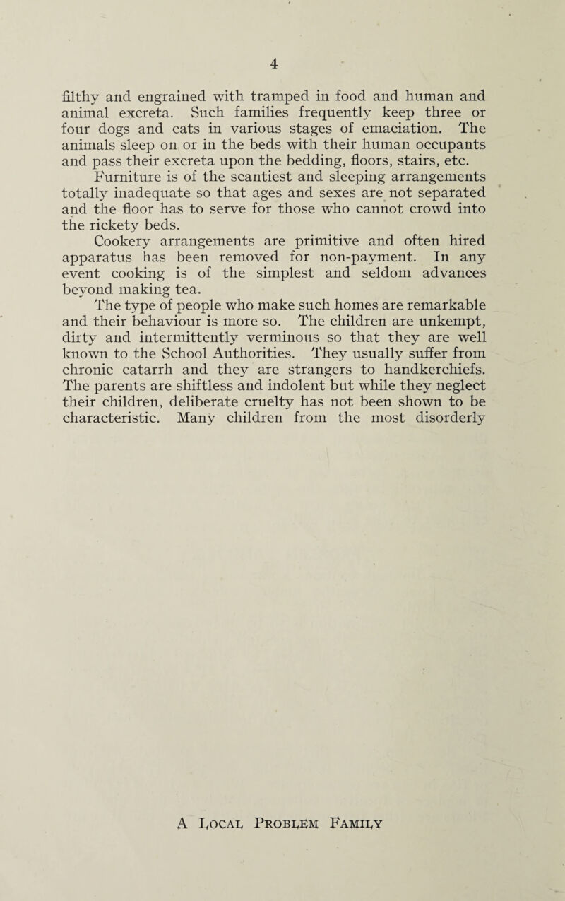 filthy and engrained with tramped in food and human and animal excreta. Such families frequently keep three or four dogs and cats in various stages of emaciation. The animals sleep on or in the beds with their human occupants and pass their excreta upon the bedding, floors, stairs, etc. Furniture is of the scantiest and sleeping arrangements totally inadequate so that ages and sexes are not separated and the floor has to serve for those who cannot crowd into the rickety beds. Cookery arrangements are primitive and often hired apparatus has been removed for non-payment. In any event cooking is of the simplest and seldom advances beyond making tea. The type of people who make such homes are remarkable and their behaviour is more so. The children are unkempt, dirty and intermittently verminous so that they are well known to the School Authorities. They usually suffer from chronic catarrh and they are strangers to handkerchiefs. The parents are shiftless and indolent but while they neglect their children, deliberate cruelty has not been shown to be characteristic. Many children from the most disorderly A Focal Problem Family