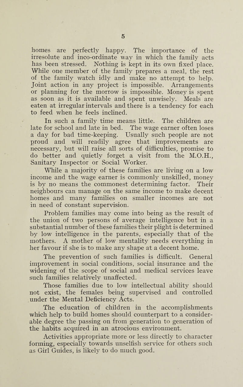 homes are perfectly happy. The importance of the irresolute and inco-ordinate way in which the family acts has been stressed. Nothing is kept in its own fixed place. While one member of the family prepares a meal, the rest of the family watch idly and make no attempt to help. Joint action in any project is impossible. Arrangements or planning for the morrow is impossible. Money is spent as soon as it is available and spent unwisely. Meals are eaten at irregular intervals and there is a tendency for each to feed when he feels inclined. In such a family time means little. The children are late for school and late in bed. The wage earner often loses a day for bad time-keeping. Usually such people are not proud and will readily agree that improvements are necessary, but will raise all sorts of difficulties, promise to do better and quietly forget a visit from the M.O.H., Sanitary Inspector or Social Worker. While a majority of these families are living on a low income and the wage earner is commonly unskilled, money is by no means the commonest determining factor. Their neighbours can manage on the same income to make decent homes and many families on smaller incomes are not in need of constant supervision. Problem families may come into being as the result of the union of two persons of average intelligence but in a substantial number of these families their plight is determined by low intelligence in the parents, especially that of the mothers. A mother of low mentality needs everything in her favour if she is to make any shape at a decent home. The prevention of such families is difficult. General improvement in social conditions, social insurance and the widening of the scope of social and medical services leave such families relatively unaffected. Those families due to low intellectual ability should not exist, the females being supervised and controlled under the Mental Deficiency Acts. The education of children in the accomplishments which help to build homes should counterpart to a consider¬ able degree the passing on from generation to generation of the habits acquired in an atrocious environment. Activities appropriate more or less directly to character forming, especially towards unselfish service for others such as Girl Guides, is likely to do much good.