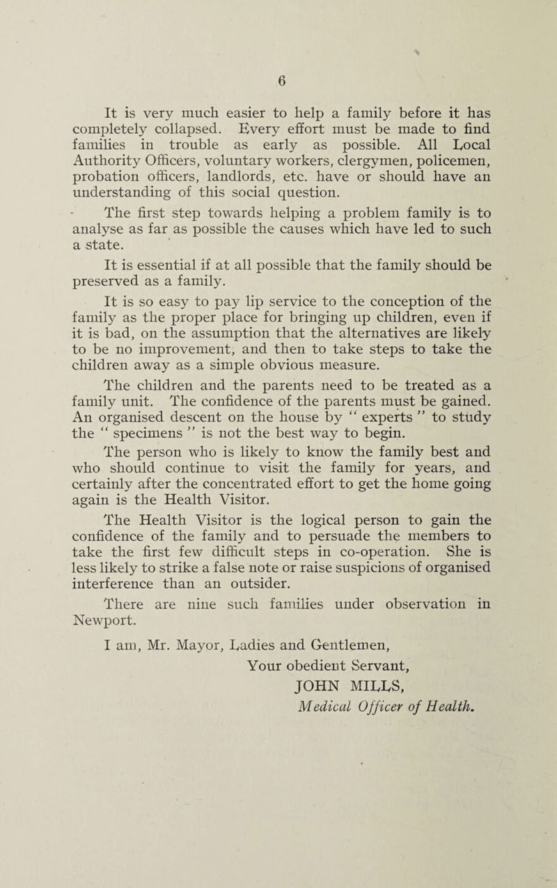 It is very much easier to help a family before it has completely collapsed. Every effort must be made to find families in trouble as early as possible. All Eocal Authority Officers, voluntary workers, clergymen, policemen, probation officers, landlords, etc. have or should have an understanding of this social question. The first step towards helping a problem family is to analyse as far as possible the causes which have led to such a state. It is essential if at all possible that the family should be preserved as a family. It is so easy to pay lip service to the conception of the family as the proper place for bringing up children, even if it is bad, on the assumption that the alternatives are likely to be no improvement, and then to take steps to take the children away as a simple obvious measure. The children and the parents need to be treated as a family unit. The confidence of the parents must be gained. An organised descent on the house by “ experts ” to study the “ specimens ” is not the best way to begin. The person who is likely to know the family best and who should continue to visit the family for years, and certainly after the concentrated effort to get the home going again is the Health Visitor. The Health Visitor is the logical person to gain the confidence of the family and to persuade the members to take the first few difficult steps in co-operation. She is less likely to strike a false note or raise suspicions of organised interference than an outsider. There are nine such families under observation in Newport. I am, Mr. Mayor, Eadies and Gentlemen, Your obedient Servant, JOHN MIEES, Medical Officer of Health.