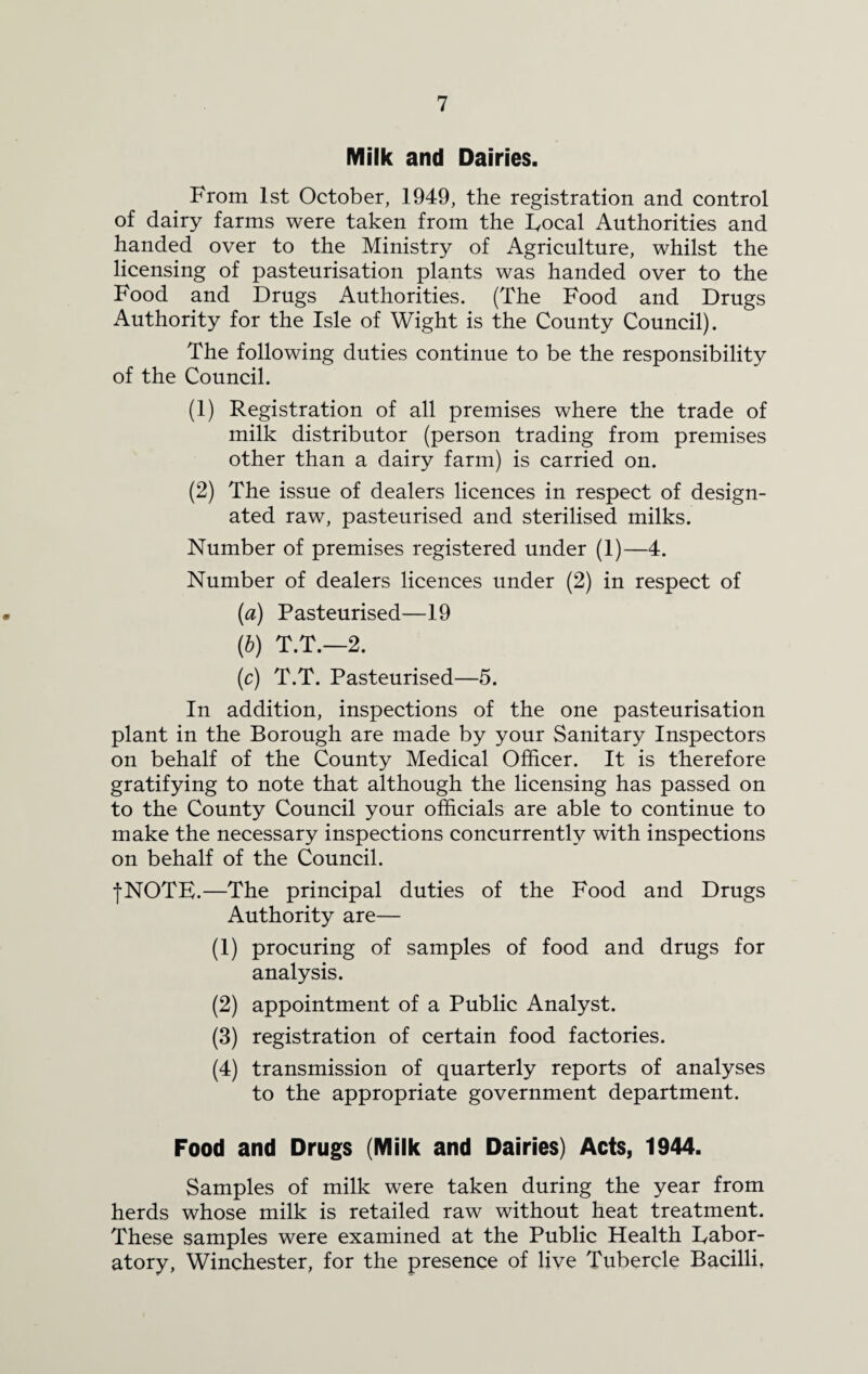 Milk and Dairies. From 1st October, 1949, the registration and control of dairy farms were taken from the Focal Authorities and handed over to the Ministry of Agriculture, whilst the licensing of pasteurisation plants was handed over to the Food and Drugs Authorities. (The Food and Drugs Authority for the Isle of Wight is the County Council). The following duties continue to be the responsibility of the Council. (1) Registration of all premises where the trade of milk distributor (person trading from premises other than a dairy farm) is carried on. (2) The issue of dealers licences in respect of design¬ ated raw, pasteurised and sterilised milks. Number of premises registered under (1)—4. Number of dealers licences under (2) in respect of (a) Pasteurised—19 (b) T.T.—2. (c) T.T. Pasteurised—5. In addition, inspections of the one pasteurisation plant in the Borough are made by your Sanitary Inspectors on behalf of the County Medical Officer. It is therefore gratifying to note that although the licensing has passed on to the County Council your officials are able to continue to make the necessary inspections concurrently with inspections on behalf of the Council. fNOTE.—The principal duties of the Food and Drugs Authority are— (1) procuring of samples of food and drugs for analysis. (2) appointment of a Public Analyst. (3) registration of certain food factories. (4) transmission of quarterly reports of analyses to the appropriate government department. Food and Drugs (Milk and Dairies) Acts, 1944. Samples of milk were taken during the year from herds whose milk is retailed raw without heat treatment. These samples were examined at the Public Health labor¬ atory, Winchester, for the presence of live Tubercle Bacilli,