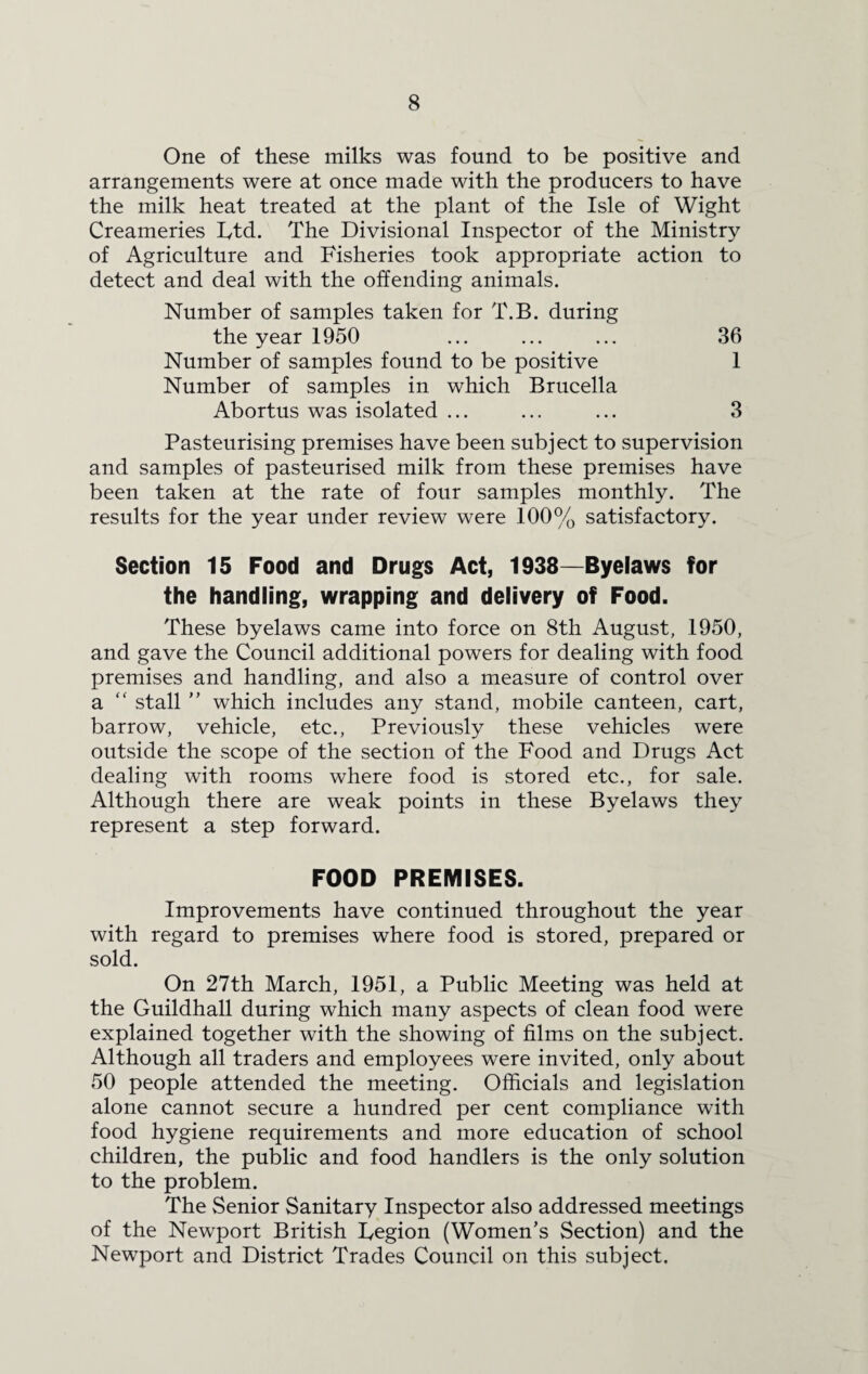 One of these milks was found to be positive and arrangements were at once made with the producers to have the milk heat treated at the plant of the Isle of Wight Creameries Ltd. The Divisional Inspector of the Ministry of Agriculture and Fisheries took appropriate action to detect and deal with the offending animals. Number of samples taken for T.B. during the year 1950 ... ... ... 36 Number of samples found to be positive 1 Number of samples in which Brucella Abortus was isolated ... ... ... 3 Pasteurising premises have been subject to supervision and samples of pasteurised milk from these premises have been taken at the rate of four samples monthly. The results for the year under review were 100% satisfactory. Section 15 Food and Drugs Act, 1938—Byelaws for the handling, wrapping and delivery of Food. These byelaws came into force on 8th August, 1950, and gave the Council additional powers for dealing with food premises and handling, and also a measure of control over a “ stall ” which includes any stand, mobile canteen, cart, barrow, vehicle, etc., Previously these vehicles were outside the scope of the section of the Food and Drugs Act dealing with rooms where food is stored etc., for sale. Although there are weak points in these Byelaws they represent a step forward. FOOD PREMISES. Improvements have continued throughout the year with regard to premises where food is stored, prepared or sold. On 27th March, 1951, a Public Meeting was held at the Guildhall during which many aspects of clean food were explained together with the showing of films on the subject. Although all traders and employees were invited, only about 50 people attended the meeting. Officials and legislation alone cannot secure a hundred per cent compliance with food hygiene requirements and more education of school children, the public and food handlers is the only solution to the problem. The Senior Sanitary Inspector also addressed meetings of the Newport British Legion (Women’s Section) and the Newport and District Trades Council on this subject.