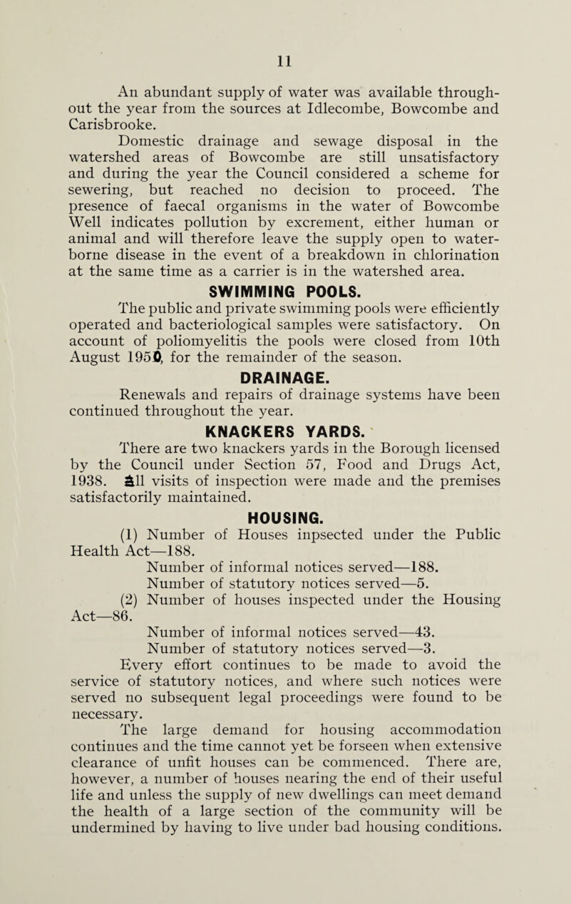 An abundant supply of water was available through¬ out the year from the sources at Idlecombe, Bowcombe and Carisbrooke. Domestic drainage and sewage disposal in the watershed areas of Bowcombe are still unsatisfactory and during the year the Council considered a scheme for sewering, but reached no decision to proceed. The presence of faecal organisms in the water of Bowcombe Well indicates pollution by excrement, either human or animal and will therefore leave the supply open to water¬ borne disease in the event of a breakdown in chlorination at the same time as a carrier is in the watershed area. SWIMMING POOLS. The public and private swimming pools were efficiently operated and bacteriological samples were satisfactory. On account of poliomyelitis the pools were closed from 10th August 1951), for the remainder of the season. DRAINAGE. Renewals and repairs of drainage systems have been continued throughout the year. KNACKERS YARDS. There are two knackers yards in the Borough licensed by the Council under Section 57, Food and Drugs Act, 1938. £11 visits of inspection were made and the premises satisfactorily maintained. HOUSING. (1) Number of Houses inpsected under the Public Health Act—188. Number of informal notices served—188. Number of statutory notices served—5. (2) Number of houses inspected under the Housing Act—86. Number of informal notices served—43. Number of statutory notices served—3. Every effort continues to be made to avoid the service of statutory notices, and where such notices were served no subsequent legal proceedings were found to be necessary. The large demand for housing accommodation continues and the time cannot yet be forseen when extensive clearance of unfit houses can be commenced. There are, however, a number of houses nearing the end of their useful life and unless the supply of new dwellings can meet demand the health of a large section of the community will be undermined by having to live under bad housing conditions.