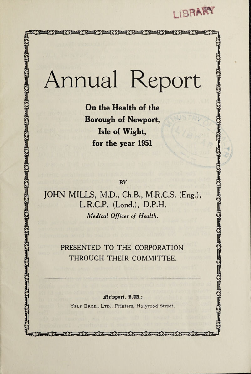 u»> ■J Annual Report On the Health of the Borough of Newport, Isle of Wight, for the year 1951 BY JOHN MILLS, M.D., Ch.B., M.R.C.S. (Eng.), L.R.C.P. (Lond.), D.P.H. Medical Officer of Health. PRESENTED TO THE CORPORATION THROUGH THEIR COMMITTEE. J^etoport, 3L®H.: Yelf Bros., Ltd., Printers, Holyrood Street.