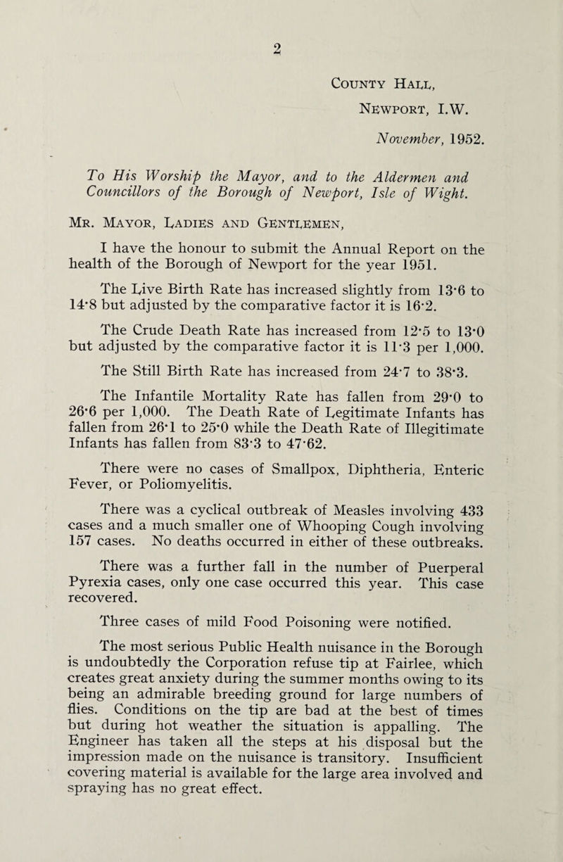 9 County Halt, Newport, I.W. November, 1952. To His Worship the Mayor, and to the Aldermen and Councillors of the Borough of Newport, Isle of Wight. Mr. Mayor, Radies and Genteemen, I have the honour to submit the Annual Report on the health of the Borough of Newport for the year 1951. The Tive Birth Rate has increased slightly from 13’6 to 14*8 but adjusted by the comparative factor it is 16*2. The Crude Death Rate has increased from 12*5 to 13*0 but adjusted by the comparative factor it is 1T3 per 1,000. The Still Birth Rate has increased from 24*7 to 38*3. The Infantile Mortality Rate has fallen from 29*0 to 26*6 per 1,000. The Death Rate of Legitimate Infants has fallen from 26*1 to 25*0 while the Death Rate of Illegitimate Infants has fallen from 83*3 to 47*62. There were no cases of Smallpox, Diphtheria, Enteric Fever, or Poliomyelitis. There was a cyclical outbreak of Measles involving 433 cases and a much smaller one of Whooping Cough involving 157 cases. No deaths occurred in either of these outbreaks. There was a further fall in the number of Puerperal Pyrexia cases, only one case occurred this year. This case recovered. Three cases of mild Food Poisoning were notified. The most serious Public Health nuisance in the Borough is undoubtedly the Corporation refuse tip at Fairlee, which creates great anxiety during the summer months owing to its being an admirable breeding ground for large numbers of flies. Conditions on the tip are bad at the best of times but during hot weather the situation is appalling. The Engineer has taken all the steps at his disposal but the impression made on the nuisance is transitory. Insufficient covering material is available for the large area involved and spraying has no great effect.