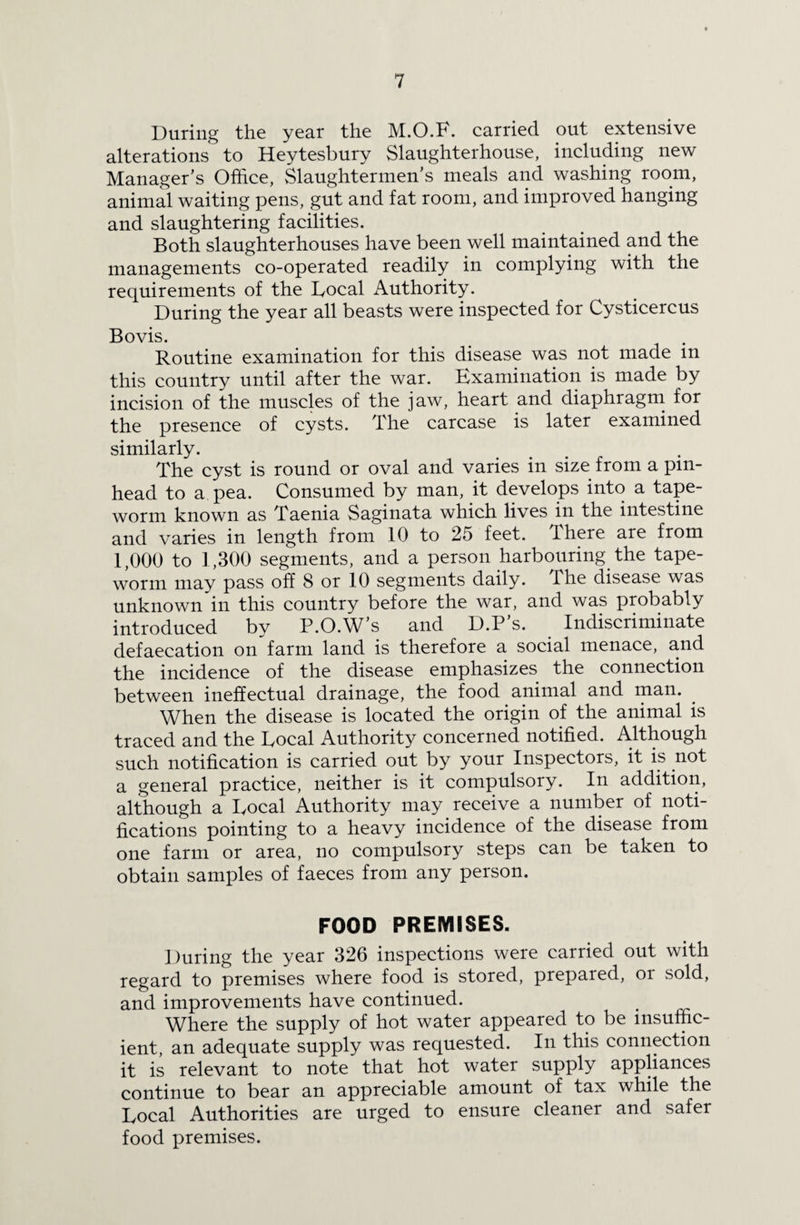 During the year the M.O.B. carried put extensive alterations to Heytesbury Slaughterhouse, including new Manager’s Office, Slaughtermen’s meals and washing room, animal waiting pens, gut and fat room, and improved hanging and slaughtering facilities. Both slaughterhouses have been well maintained and the managements co-operated readily in complying with the requirements of the Bocal Authority. During the year all beasts were inspected for Cysticercus Bovis. Routine examination for this disease was not made m this country until after the war. Examination is made by incision of the muscles of the jaw, heart and diaphragm for the presence of cysts. The carcase is later examined similarly. The cyst is round or oval and varies in size from a pin¬ head to a pea. Consumed by man, it develops into a tape¬ worm known as Taenia Saginata which lives in the intestine and varies in length from 10 to 25 feet. There are from 1,000 to 1,300 segments, and a person harbouring the tape¬ worm may pass off 8 or 10 segments daily. The disease was unknown in this country before the war, and was probably introduced by P.O.W’s and D.P’s. Indiscriminate defaecation on farm land is therefore a social menace, and the incidence of the disease emphasizes the connection between ineffectual drainage, the food animal and man. When the disease is located the origin of the animal is traced and the Bocal Authority concerned notified. Although such notification is carried out by your Inspectors, it is not a general practice, neither is it compulsory. In addition, although a Bocal Authority may receive a number of noti¬ fications pointing to a heavy incidence of the disease from one farm or area, no compulsory steps can be taken to obtain samples of faeces from any person. FOOD PREMISES. During the year 326 inspections were carried out with regard to premises where food is stored, prepared, or sold, and improvements have continued. # Where the supply of hot water appeared to be insuffic¬ ient, an adequate supply was requested. In this connection it is relevant to note that hot water supply appliances continue to bear an appreciable amount of tax while the Bocal Authorities are urged to ensure cleaner and safer food premises.
