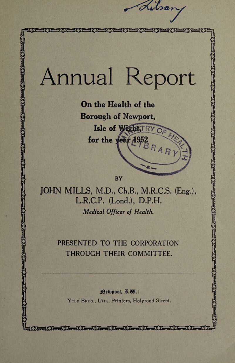 Annual Report On the Health of the Borough of Newport, BY JOHN MILLS, M.D., Ch.B., M.R.C.S. (Eng.), L.R.C.P. (Lond.), D.P.H. Medical Officer of Health. PRESENTED TO THE CORPORATION THROUGH THEIR COMMITTEE. i?etoport, 3.38.: Yelf Bros., Ltd., Printers, Holyrood Street.