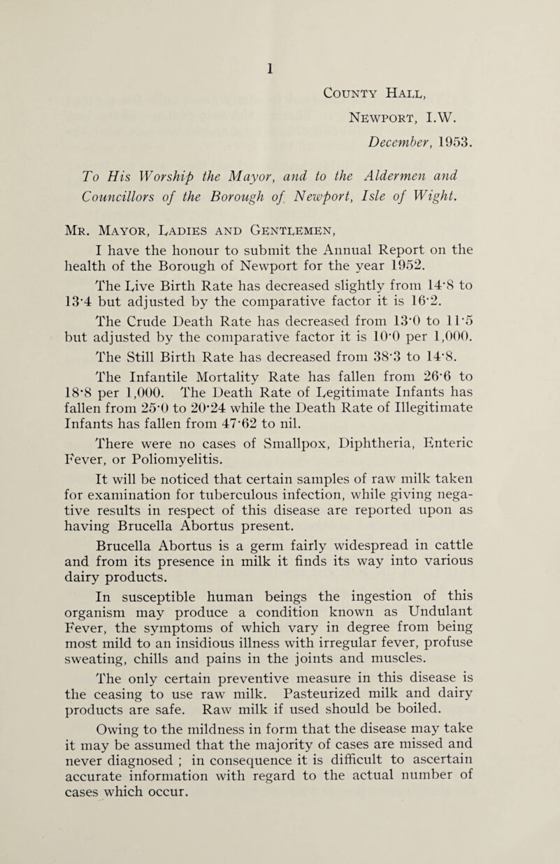 County Halt, Newport, I.W. December, 1953. To His Worship the Mayor, and to the Aldermen and Councillors of the Borough of Newport, Isle of Wight. Mr. Mayor, Ladies and Gentlemen, I have the honour to submit the Annual Report on the health of the Borough of Newport for the year 1952. The Live Birth Rate has decreased slightly from 14’8 to 13*4 but adjusted by the comparative factor it is 16*2. The Crude Death Rate has decreased from 13*0 to 11'5 but adjusted by the comparative factor it is 10'0 per 1,000. The Still Birth Rate has decreased from 38*3 to 14*8. The Infantile Mortality Rate has fallen from 26*6 to 18*8 per 1,000. The Death Rate of Legitimate Infants has fallen from 25*0 to 20*24 while the Death Rate of Illegitimate Infants has fallen from 47*62 to nil. There were no cases of Smallpox, Diphtheria, Enteric Fever, or Poliomyelitis. It will be noticed that certain samples of raw milk taken for examination for tuberculous infection, while giving nega¬ tive results in respect of this disease are reported upon as having Brucella Abortus present. Brucella Abortus is a germ fairly widespread in cattle and from its presence in milk it finds its way into various dairy products. In susceptible human beings the ingestion of this organism may produce a condition known as Undulant Fever, the symptoms of which vary in degree from being most mild to an insidious illness with irregular fever, profuse sweating, chills and pains in the joints and muscles. The only certain preventive measure in this disease is the ceasing to use raw milk. Pasteurized milk and dairy products are safe. Raw milk if used should be boiled. Owing to the mildness in form that the disease may take it may be assumed that the majority of cases are missed and never diagnosed ; in consequence it is difficult to ascertain accurate information with regard to the actual number of cases which occur.