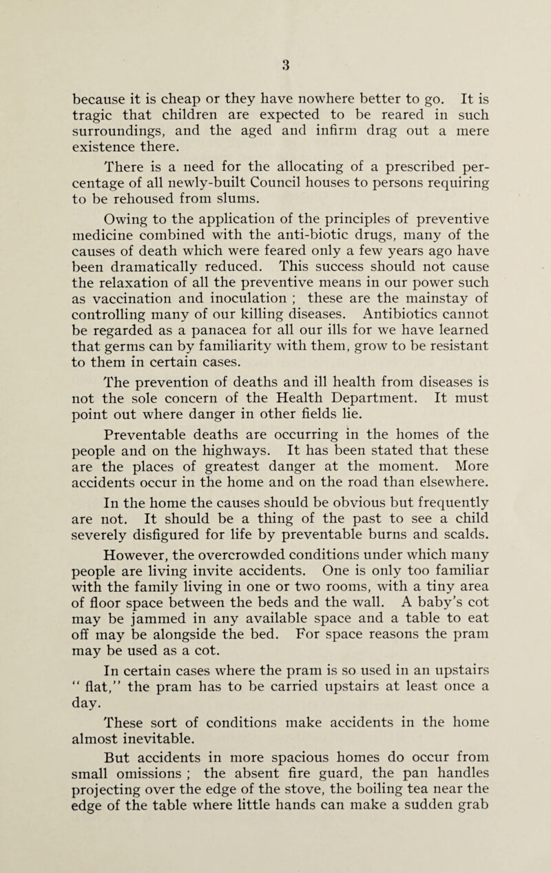because it is cheap or they have nowhere better to go. It is tragic that children are expected to be reared in such surroundings, and the aged and infirm drag out a mere existence there. There is a need for the allocating of a prescribed per¬ centage of all newly-built Council houses to persons requiring to be rehoused from slums. Owing to the application of the principles of preventive medicine combined with the anti-biotic drugs, many of the causes of death which were feared only a few years ago have been dramatically reduced. This success should not cause the relaxation of all the preventive means in our power such as vaccination and inoculation ; these are the mainstay of controlling many of our killing diseases. Antibiotics cannot be regarded as a panacea for all our ills for we have learned that germs can by familiarity with them, grow to be resistant to them in certain cases. The prevention of deaths and ill health from diseases is not the sole concern of the Health Department. It must point out where danger in other fields lie. Preventable deaths are occurring in the homes of the people and on the highways. It has been stated that these are the places of greatest danger at the moment. More accidents occur in the home and on the road than elsewhere. In the home the causes should be obvious but frequently are not. It should be a thing of the past to see a child severely disfigured for life by preventable burns and scalds. However, the overcrowded conditions under which many people are living invite accidents. One is only too familiar with the family living in one or two rooms, with a tiny area of floor space between the beds and the wall. A baby's cot may be jammed in any available space and a table to eat off may be alongside the bed. For space reasons the pram may be used as a cot. In certain cases where the pram is so used in an upstairs “ flat,” the pram has to be carried upstairs at least once a day. These sort of conditions make accidents in the home almost inevitable. But accidents in more spacious homes do occur from small omissions ; the absent fire guard, the pan handles projecting over the edge of the stove, the boiling tea near the edge of the table where little hands can make a sudden grab
