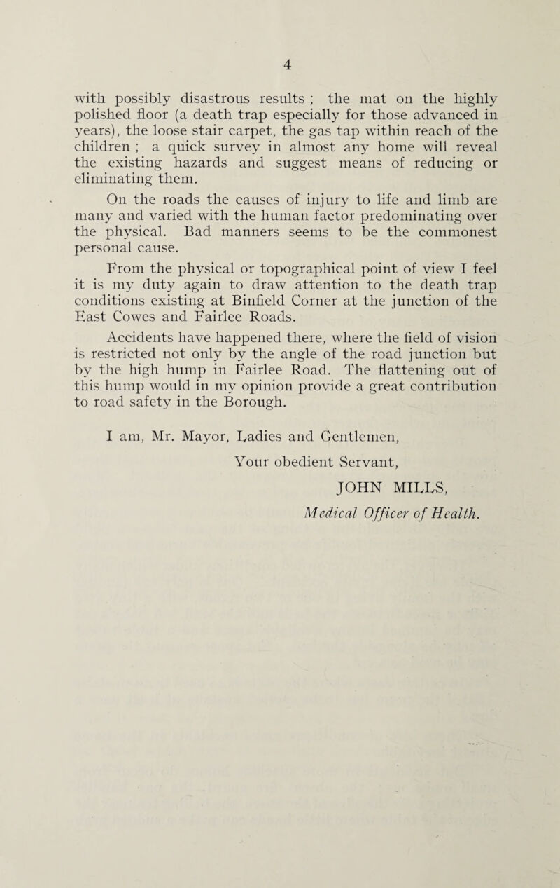 with possibly disastrous results ; the mat on the highly polished floor (a death trap especially for those advanced in years), the loose stair carpet, the gas tap within reach of the children ; a quick survey in almost any home will reveal the existing hazards and suggest means of reducing or eliminating them. On the roads the causes of injury to life and limb are many and varied with the human factor predominating over the physical. Bad manners seems to be the commonest personal cause. From the physical or topographical point of view I feel it is my duty again to draw attention to the death trap conditions existing at Binfield Corner at the junction of the Hast Cowes and Fairlee Roads. Accidents have happened there, where the field of vision is restricted not only by the angle of the road junction but by the high hump in Fairlee Road. The flattening out of this hump would in my opinion provide a great contribution to road safety in the Borough. I am, Mr. Mayor, Radies and Gentlemen, Your obedient Servant, JOHN MIFFS, Medical Officer of Health.