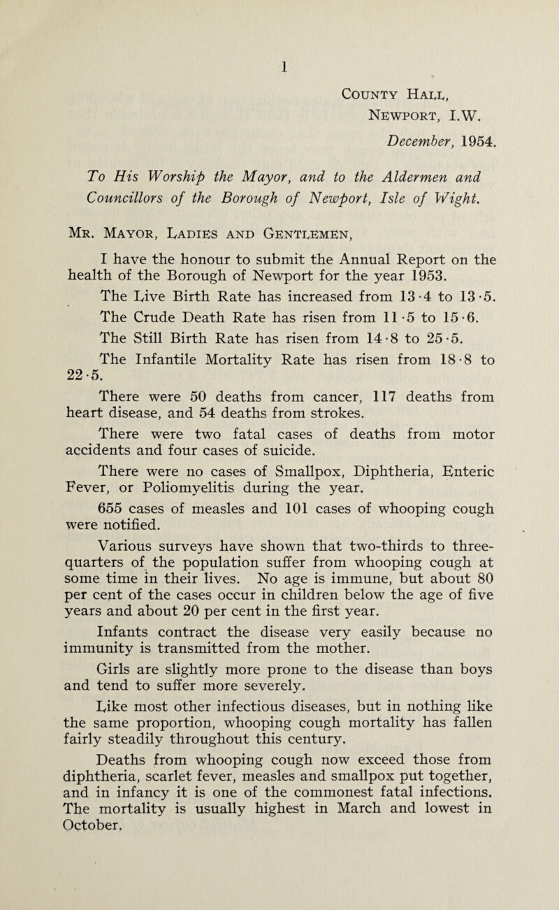County Hale, Newport, I.W. December, 1954. To His Worship the Mayor, and to the Aldermen and Councillors of the Borough of Newport, Isle of Wight. Mr. Mayor, Ladies and Gentlemen, I have the honour to submit the Annual Report on the health of the Borough of Newport for the year 1953. The Live Birth Rate has increased from 13*4 to 13-5. The Crude Death Rate has risen from 11-5 to 15-6. The Still Birth Rate has risen from 14-8 to 25-5. The Infantile Mortality Rate has risen from 18-8 to 22-5. There were 50 deaths from cancer, 117 deaths from heart disease, and 54 deaths from strokes. There were two fatal cases of deaths from motor accidents and four cases of suicide. There were no cases of Smallpox, Diphtheria, Enteric Fever, or Poliomyelitis during the year. 655 cases of measles and 101 cases of whooping cough were notified. Various surveys have shown that two-thirds to three- quarters of the population suffer from whooping cough at some time in their lives. No age is immune, but about 80 per cent of the cases occur in children below the age of five years and about 20 per cent in the first year. Infants contract the disease very easily because no immunity is transmitted from the mother. Girls are slightly more prone to the disease than boys and tend to suffer more severely. Like most other infectious diseases, but in nothing like the same proportion, whooping cough mortality has fallen fairly steadily throughout this century. Deaths from whooping cough now exceed those from diphtheria, scarlet fever, measles and smallpox put together, and in infancy it is one of the commonest fatal infections. The mortality is usually highest in March and lowest in October.