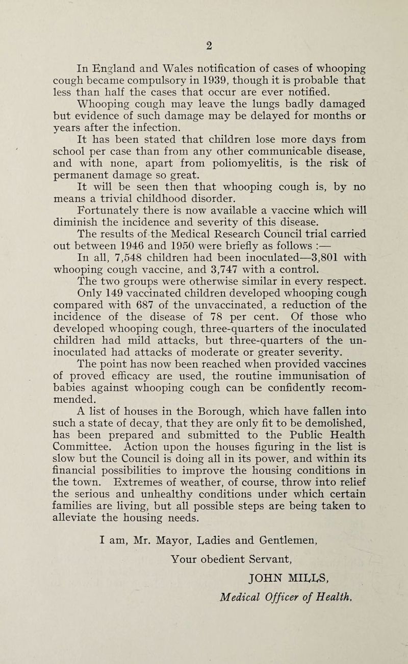 In England and Wales notification of cases of whooping cough became compulsory in 1939, though it is probable that less than half the cases that occur are ever notified. Whooping cough may leave the lungs badly damaged but evidence of such damage may be delayed for months or years after the infection. It has been stated that children lose more days from school per case than from any other communicable disease, and with none, apart from poliomyelitis, is the risk of permanent damage so great. It will be seen then that whooping cough is, by no means a trivial childhood disorder. Fortunately there is now available a vaccine which will diminish the incidence and severity of this disease. The results of the Medical Research Council trial carried out between 1946 and 1950 were briefly as follows :— In all, 7,548 children had been inoculated—3,801 with whooping cough vaccine, and 3,747 with a control. The two groups were otherwise similar in every respect. Only 149 vaccinated children developed whooping cough compared with 687 of the unvaccinated, a reduction of the incidence of the disease of 78 per cent. Of those who developed whooping cough, three-quarters of the inoculated children had mild attacks, but three-quarters of the un¬ inoculated had attacks of moderate or greater severity. The point has now been reached when provided vaccines of proved efficacy are used, the routine immunisation of babies against whooping cough can be confidently recom¬ mended. A list of houses in the Borough, which have fallen into such a state of decay, that they are only fit to be demolished, has been prepared and submitted to the Public Health Committee. Action upon the houses figuring in the list is slow but the Council is doing all in its power, and within its financial possibilities to improve the housing conditions in the town. Extremes of weather, of course, throw into relief the serious and unhealthy conditions under which certain families are living, but all possible steps are being taken to alleviate the housing needs. I am, Mr. Mayor, Ladies and Gentlemen, Your obedient Servant, JOHN MILLS,