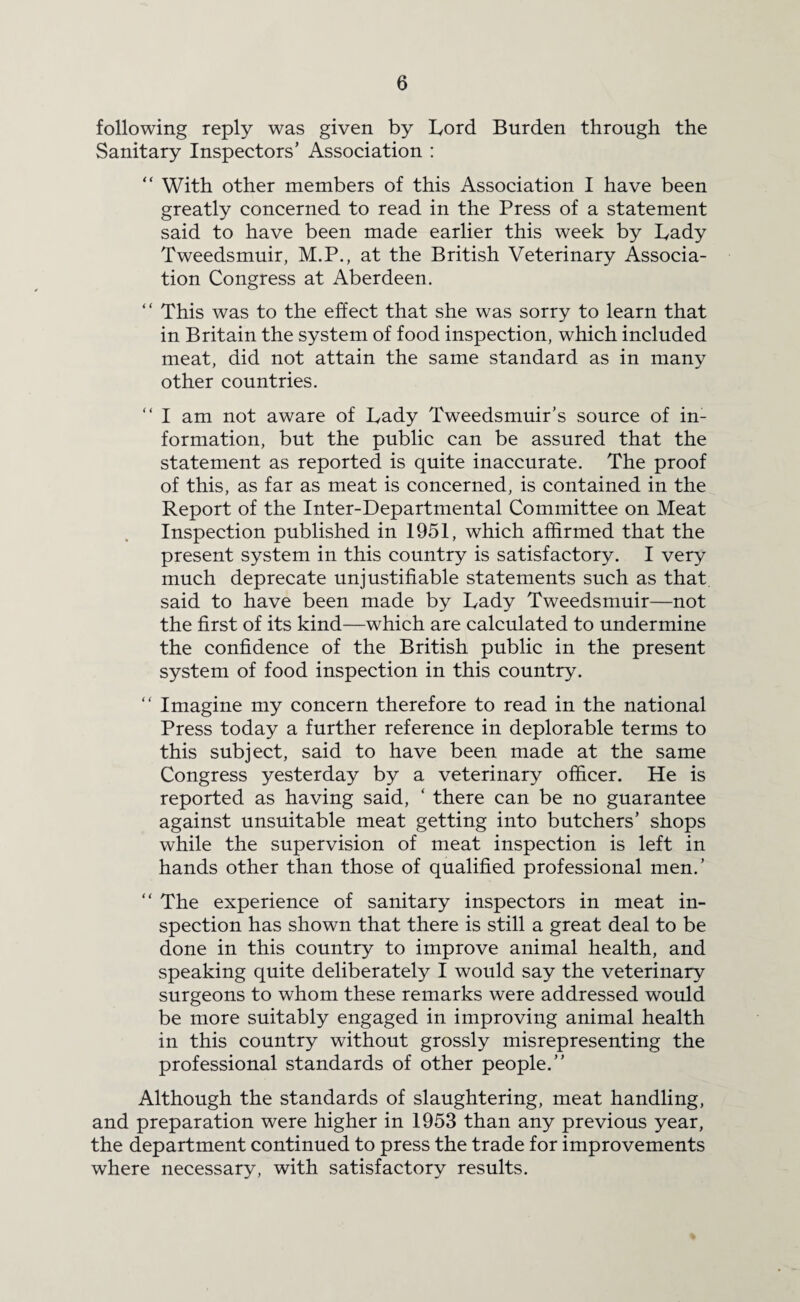 following reply was given by Lord Burden through the Sanitary Inspectors’ Association : “ With other members of this Association I have been greatly concerned to read in the Press of a statement said to have been made earlier this week by Lady Tweedsmuir, M.P., at the British Veterinary Associa¬ tion Congress at Aberdeen. “ This was to the effect that she was sorry to learn that in Britain the system of food inspection, which included meat, did not attain the same standard as in many other countries. “ I am not aware of Lady Tweedsmuir’s source of in¬ formation, but the public can be assured that the statement as reported is quite inaccurate. The proof of this, as far as meat is concerned, is contained in the Report of the Inter-Departmental Committee on Meat Inspection published in 1951, which affirmed that the present system in this country is satisfactory. I very much deprecate unjustifiable statements such as that said to have been made by Lady Tweedsmuir—not the first of its kind—which are calculated to undermine the confidence of the British public in the present system of food inspection in this country. “ Imagine my concern therefore to read in the national Press today a further reference in deplorable terms to this subject, said to have been made at the same Congress yesterday by a veterinary officer. He is reported as having said, ‘ there can be no guarantee against unsuitable meat getting into butchers’ shops while the supervision of meat inspection is left in hands other than those of qualified professional men.’ “ The experience of sanitary inspectors in meat in¬ spection has shown that there is still a great deal to be done in this country to improve animal health, and speaking quite deliberately I would say the veterinary surgeons to whom these remarks were addressed would be more suitably engaged in improving animal health in this country without grossly misrepresenting the professional standards of other people.” Although the standards of slaughtering, meat handling, and preparation were higher in 1953 than any previous year, the department continued to press the trade for improvements where necessary, with satisfactory results.