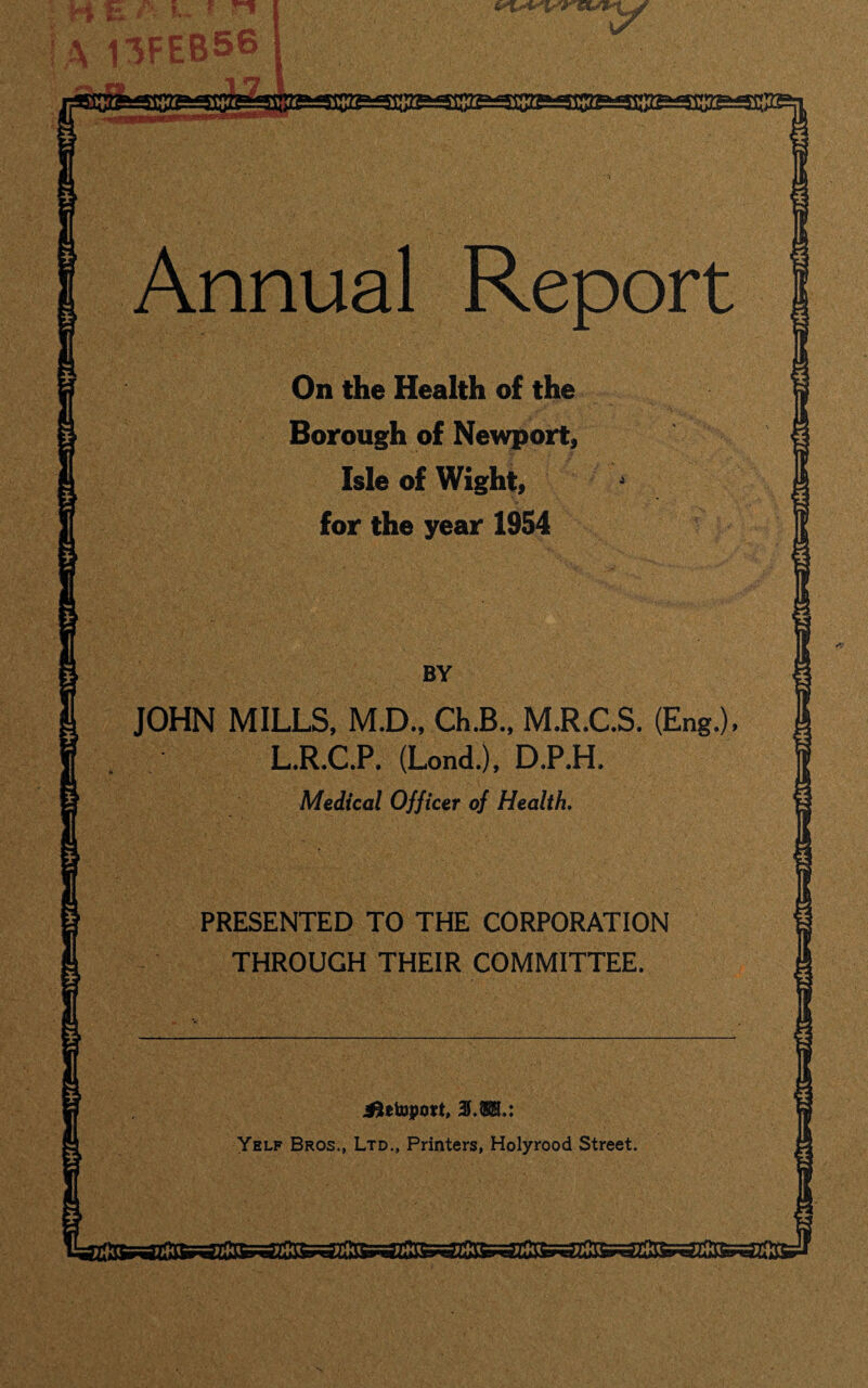 m Annual Report On the Health of the Borough of Newport, Isle of Wight, for the year 1954 JOHN MILLS, M.D., ChJB., M.R.C.S. (Eng.), L.R.C.P. (Lond.), D.P.H. Medical Officer of Health. PRESENTED TO THE CORPORATION THROUGH THEIR COMMITTEE. iletoport, 3.380.: Yelf Bros., Ltd., Printers, Holyrood Street.