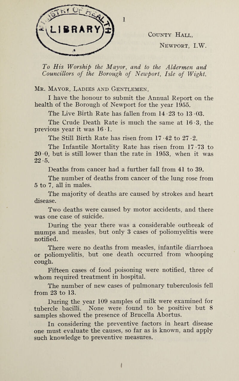 County Haul, Newport, I.W. To His Worship the Mayor, and to the Aldermen and Councillors of the Borough of Newport, Isle of Wight. Mr. Mayor, Cadies and Gentlemen, I have the honour to submit the Annual Report on the health of the Borough of Newport for the year 1955. The Live Birth Rate has fallen from 14 -23 to 13 -03. The Crude Death Rate is much the same at 16-3, the previous year it was 16*1. The Still Birth Rate has risen from 17 -42 to 27 -2. The Infantile Mortality Rate has risen from 17 -73 to 20-0, but is still lower than the rate in 1953, when it was 22-5. Deaths from cancer had a further fall from 41 to 39. The number of deaths from cancer of the lung rose from 5 to 7, all in males. The majority of deaths are caused by strokes and heart disease. Two deaths were caused by motor accidents, and there was one case of suicide. During the year there was a considerable outbreak of mumps and measles, but only 3 cases of poliomyelitis were notified. There were no deaths from measles, infantile diarrhoea or poliomyelitis, but one death occurred from whooping cough. Fifteen cases of food poisoning were notified, three of whom required treatment in hospital. The number of new cases of pulmonary tuberculosis fell from 23 to 13. During the year 109 samples of milk were examined for tubercle bacilli. None were found to be positive but 8 samples showed the presence of Brucella Abortus. In considering the preventive factors in heart disease one must evaluate the causes, so far as is known, and apply such knowledge to preventive measures.