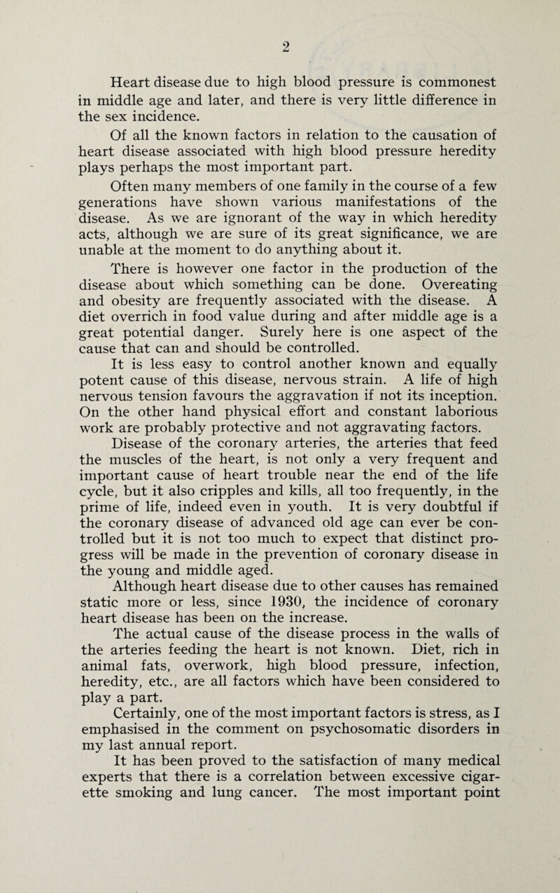 Heart disease due to high blood pressure is commonest in middle age and later, and there is very little difference in the sex incidence. Of all the known factors in relation to the causation of heart disease associated with high blood pressure heredity plays perhaps the most important part. Often many members of one family in the course of a few generations have shown various manifestations of the disease. As we are ignorant of the way in which heredity acts, although we are sure of its great significance, we are unable at the moment to do anything about it. There is however one factor in the production of the disease about which something can be done. Overeating and obesity are frequently associated with the disease. A diet overrich in food value during and after middle age is a great potential danger. Surely here is one aspect of the cause that can and should be controlled. It is less easy to control another known and equally potent cause of this disease, nervous strain. A life of high nervous tension favours the aggravation if not its inception. On the other hand physical effort and constant laborious work are probably protective and not aggravating factors. Disease of the coronary arteries, the arteries that feed the muscles of the heart, is not only a very frequent and important cause of heart trouble near the end of the life cycle, but it also cripples and kills, all too frequently, in the prime of life, indeed even in youth. It is very doubtful if the coronary disease of advanced old age can ever be con¬ trolled but it is not too much to expect that distinct pro¬ gress will be made in the prevention of coronary disease in the young and middle aged. Although heart disease due to other causes has remained static more or less, since 1930, the incidence of coronary heart disease has been on the increase. The actual cause of the disease process in the walls of the arteries feeding the heart is not known. Diet, rich in animal fats, overwork, high blood pressure, infection, heredity, etc., are all factors which have been considered to play a part. Certainly, one of the most important factors is stress, as I emphasised in the comment on psychosomatic disorders in my last annual report. It has been proved to the satisfaction of many medical experts that there is a correlation between excessive cigar¬ ette smoking and lung cancer. The most important point