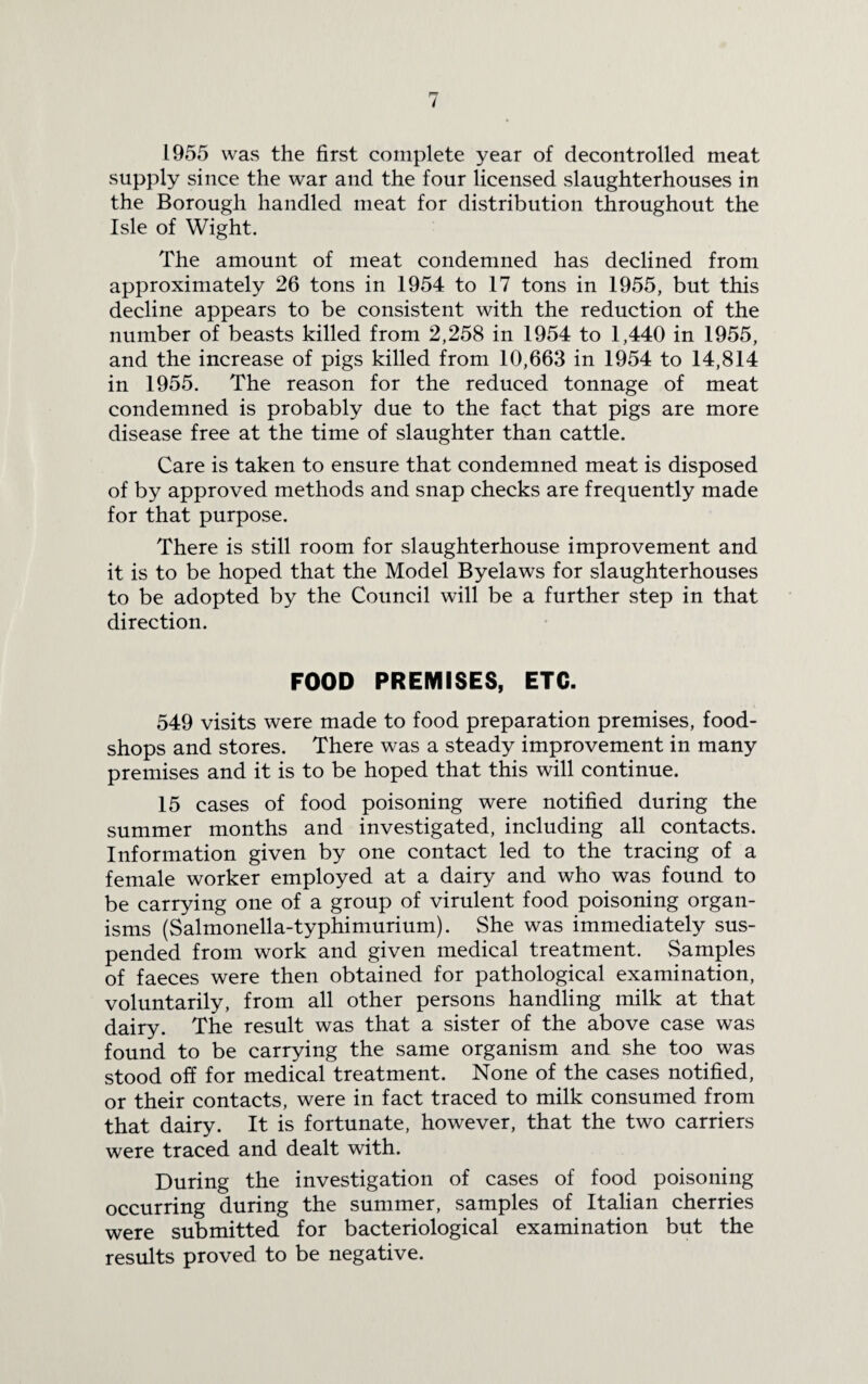 1955 was the first complete year of decontrolled meat supply since the war and the four licensed slaughterhouses in the Borough handled meat for distribution throughout the Isle of Wight. The amount of meat condemned has declined from approximately 26 tons in 1954 to 17 tons in 1955, but this decline appears to be consistent with the reduction of the number of beasts killed from 2,258 in 1954 to 1,440 in 1955, and the increase of pigs killed from 10,663 in 1954 to 14,814 in 1955. The reason for the reduced tonnage of meat condemned is probably due to the fact that pigs are more disease free at the time of slaughter than cattle. Care is taken to ensure that condemned meat is disposed of by approved methods and snap checks are frequently made for that purpose. There is still room for slaughterhouse improvement and it is to be hoped that the Model Byelaws for slaughterhouses to be adopted by the Council will be a further step in that direction. FOOD PREMISES, ETC. 549 visits were made to food preparation premises, food- shops and stores. There was a steady improvement in many premises and it is to be hoped that this will continue. 15 cases of food poisoning were notified during the summer months and investigated, including all contacts. Information given by one contact led to the tracing of a female worker employed at a dairy and who was found to be carrying one of a group of virulent food poisoning organ¬ isms (Salmonella-typhimurium). She was immediately sus¬ pended from work and given medical treatment. Samples of faeces were then obtained for pathological examination, voluntarily, from all other persons handling milk at that dairy. The result was that a sister of the above case was found to be carrying the same organism and she too was stood off for medical treatment. None of the cases notified, or their contacts, were in fact traced to milk consumed from that dairy. It is fortunate, however, that the two carriers were traced and dealt with. During the investigation of cases of food poisoning occurring during the summer, samples of Italian cherries were submitted for bacteriological examination but the results proved to be negative.