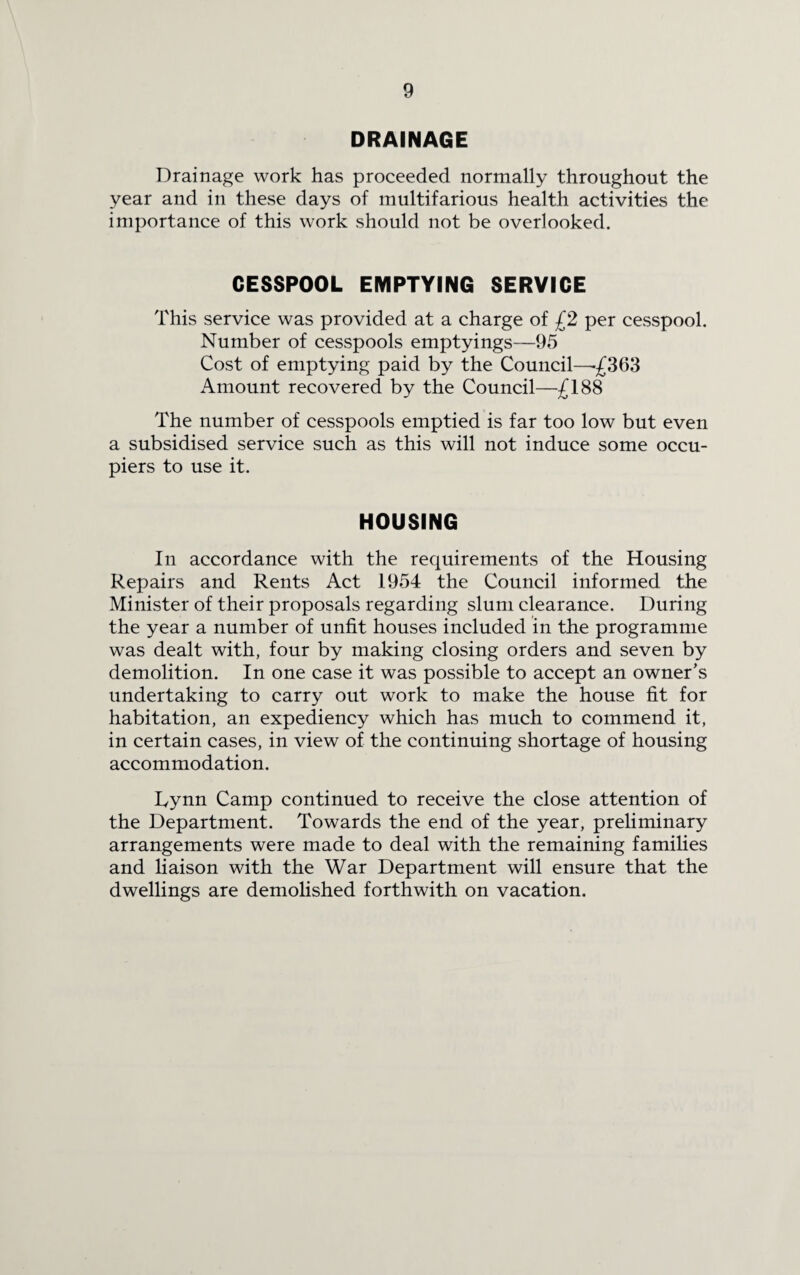 DRAINAGE Drainage work has proceeded normally throughout the year and in these days of multifarious health activities the importance of this work should not be overlooked. CESSPOOL EMPTYING SERVICE This service was provided at a charge of £2 per cesspool. Number of cesspools emptyings—95 Cost of emptying paid by the Council—-£363 Amount recovered by the Council—£188 The number of cesspools emptied is far too low but even a subsidised service such as this will not induce some occu¬ piers to use it. HOUSING In accordance with the requirements of the Housing Repairs and Rents Act 1954 the Council informed the Minister of their proposals regarding slum clearance. During the year a number of unfit houses included in the programme was dealt with, four by making closing orders and seven by demolition. In one case it was possible to accept an owner’s undertaking to carry out work to make the house fit for habitation, an expediency which has much to commend it, in certain cases, in view of the continuing shortage of housing accommodation. Lynn Camp continued to receive the close attention of the Department. Towards the end of the year, preliminary arrangements were made to deal with the remaining families and liaison with the War Department will ensure that the dwellings are demolished forthwith on vacation.