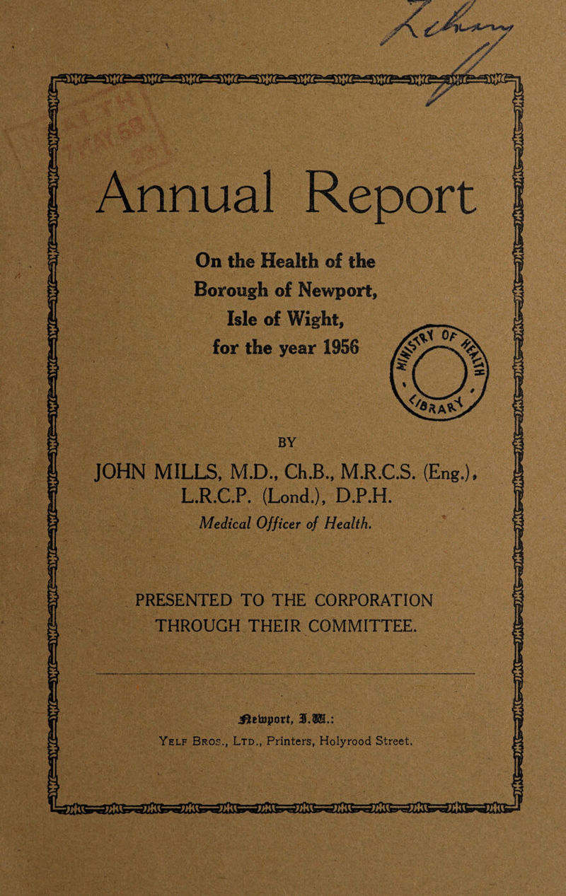 Annual Report ^tetoport, 3h$E.: Yelf Bros., Ltd., Printers, Holyrood Street On the Health of the Borough of Newport, Isle of Wight, for the year 1956 JOHN MILLS, M.D., Ch.B., M.R.C.S. (Eng.), L.R.C.P. (Lond.), D.P.H. Medical Officer of Health. PRESENTED TO THE CORPORATION THROUGH THEIR COMMITTEE.