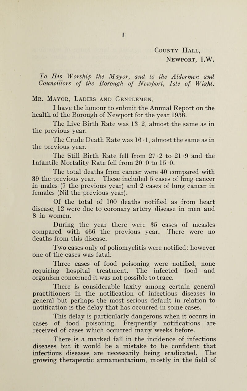County Hall, Newport, I.W. To His Worship the Mayor, and to the Aldermen and Councillors of the Borough of Newport, Isle of Wight. Mr. Mayor, Ladies and Gentlemen, I have the honour to submit the Annual Report on the health of the Borough of Newport for the year 1956. The Live Birth Rate was 13-2, almost the same as in the previous year. The Crude Death Rate was 16 1, almost the same as in the previous year. The Still Birth Rate fell from 27-2 to 21-9 and the Infantile Mortality Rate fell from 20 0 to 15*0. The total deaths from cancer were 40 compared with 39 the previous year. These included 5 cases of lung cancer in males (7 the previous year) and 2 cases of lung cancer in females (Nil the previous year). Of the total of 100 deaths notified as from heart disease, 12 were due to coronary artery disease in men and 8 in women. During the year there were 35 cases of measles compared with 466 the previous year. There were no deaths from this disease. Two cases only of poliomyelitis were notified: however one of the cases was fatal. Three cases of food poisoning were notified, none requiring hospital treatment. The infected food and organism concerned it was not possible to trace. There is considerable laxity among certain general practitioners in the notification of infectious diseases in general but perhaps the most serious default in relation to notification is the delay that has occurred in some cases. This delay is particularly dangerous when it occurs in cases of food poisoning. Frequently notifications are received of cases which occurred many weeks before. There is a marked fall in the incidence of infectious diseases but it would be a mistake to be confident that infectious diseases are necessarily being eradicated. The growing therapeutic armamentarium, mostly in the field of