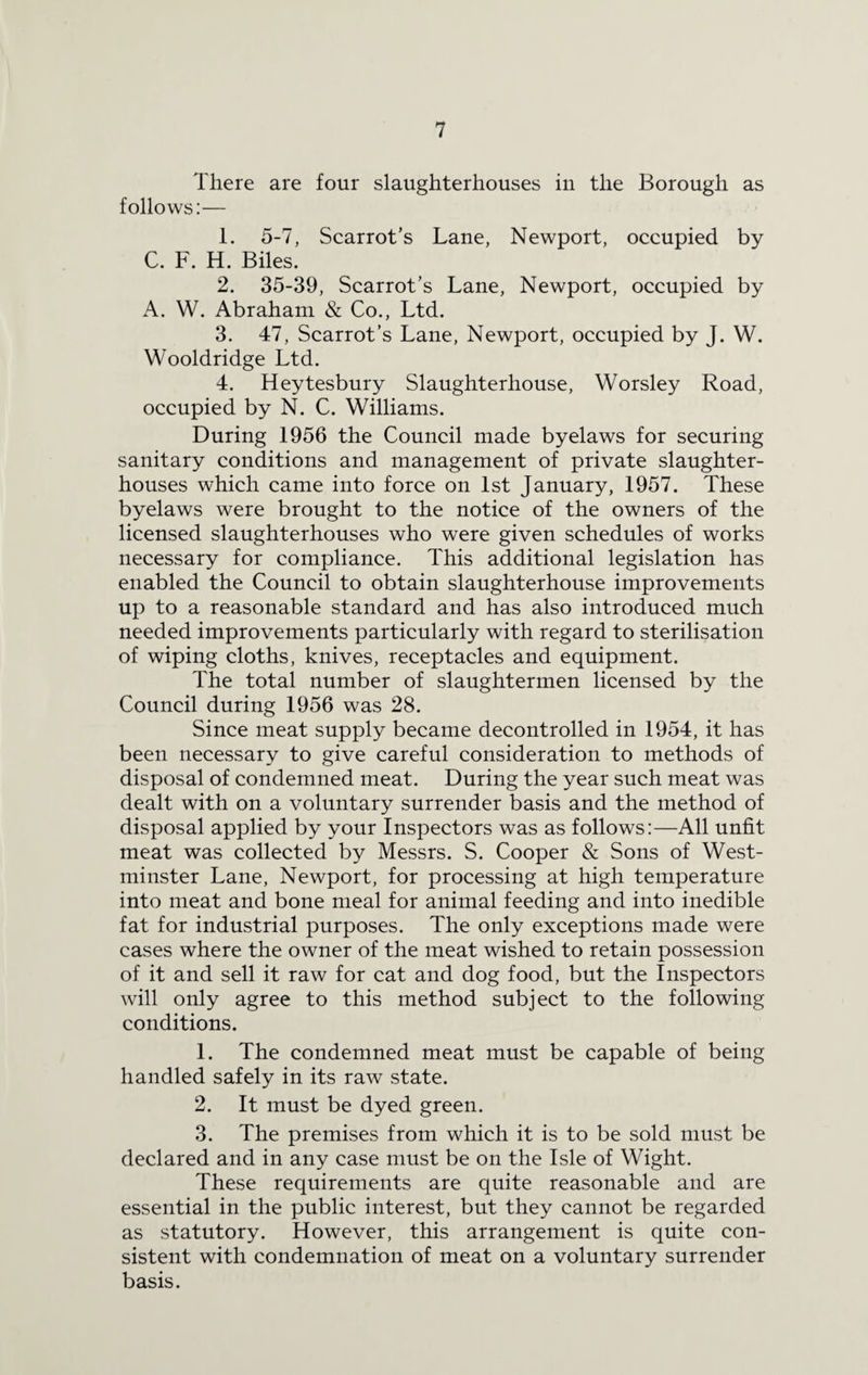 There are four slaughterhouses in the Borough as follows:— 1. 5-7, Scarrot’s Lane, Newport, occupied by C. F. H. Biles. 2. 35-39, Scarrot’s Lane, Newport, occupied by A. W. Abraham & Co., Ltd. 3. 47, Scarrot’s Lane, Newport, occupied by J. W. Wooldridge Ltd. 4. Heytesbury Slaughterhouse, Worsley Road, occupied by N. C. Williams. During 1956 the Council made byelaws for securing sanitary conditions and management of private slaughter¬ houses which came into force on 1st January, 1957. These byelaws were brought to the notice of the owners of the licensed slaughterhouses who were given schedules of works necessary for compliance. This additional legislation has enabled the Council to obtain slaughterhouse improvements up to a reasonable standard and has also introduced much needed improvements particularly with regard to sterilisation of wiping cloths, knives, receptacles and equipment. The total number of slaughtermen licensed by the Council during 1956 was 28. Since meat supply became decontrolled in 1954, it has been necessary to give careful consideration to methods of disposal of condemned meat. During the year such meat was dealt with on a voluntary surrender basis and the method of disposal applied by your Inspectors was as follows:—All unfit meat was collected by Messrs. S. Cooper & Sons of West¬ minster Lane, Newport, for processing at high temperature into meat and bone meal for animal feeding and into inedible fat for industrial purposes. The only exceptions made were cases where the owner of the meat wished to retain possession of it and sell it raw for cat and dog food, but the Inspectors will only agree to this method subject to the following conditions. 1. The condemned meat must be capable of being handled safely in its raw state. 2. It must be dyed green. 3. The premises from which it is to be sold must be declared and in any case must be on the Isle of Wight. These requirements are quite reasonable and are essential in the public interest, but they cannot be regarded as statutory. However, this arrangement is quite con¬ sistent with condemnation of meat on a voluntary surrender basis.