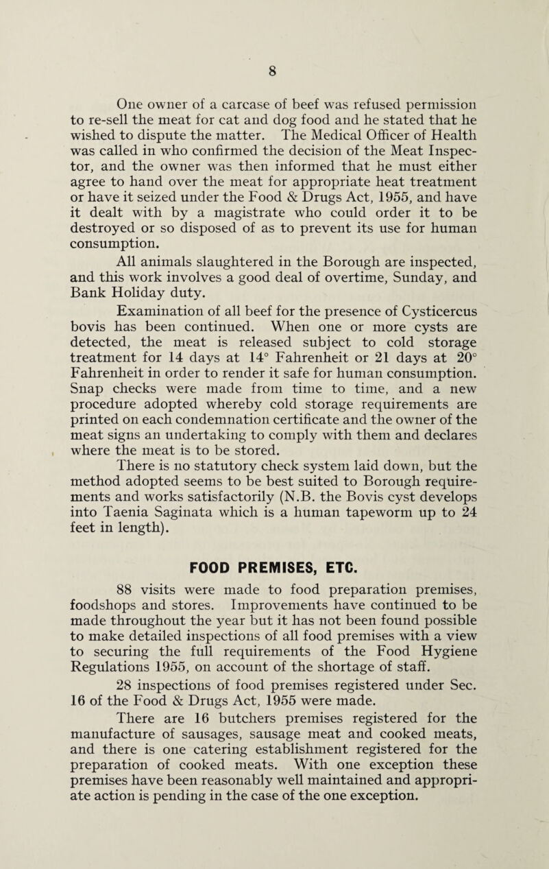 One owner of a carcase of beef was refused permission to re-sell the meat for cat and dog food and he stated that he wished to dispute the matter. The Medical Officer of Health was called in who confirmed the decision of the Meat Inspec¬ tor, and the owner was then informed that he must either agree to hand over the meat for appropriate heat treatment or have it seized under the Food & Drugs Act, 1955, and have it dealt with by a magistrate who could order it to be destroyed or so disposed of as to prevent its use for human consumption. All animals slaughtered in the Borough are inspected, and this work involves a good deal of overtime, Sunday, and Bank Holiday duty. Examination of all beef for the presence of Cysticercus bovis has been continued. When one or more cysts are detected, the meat is released subject to cold storage treatment for 14 days at 14° Fahrenheit or 21 days at 20° Fahrenheit in order to render it safe for human consumption. Snap checks were made from time to time, and a new procedure adopted whereby cold storage requirements are printed on each condemnation certificate and the owner of the meat signs an undertaking to comply with them and declares where the meat is to be stored. There is no statutory check system laid down, but the method adopted seems to be best suited to Borough require¬ ments and works satisfactorily (N.B. the Bovis cyst develops into Taenia Saginata which is a human tapeworm up to 24 feet in length). FOOD PREMISES, ETC. 88 visits were made to food preparation premises, foodshops and stores. Improvements have continued to be made throughout the year but it has not been found possible to make detailed inspections of all food premises with a view to securing the full requirements of the Food Hygiene Regulations 1955, on account of the shortage of staff. 28 inspections of food premises registered under Sec. 16 of the Food & Drugs Act, 1955 were made. There are 16 butchers premises registered for the manufacture of sausages, sausage meat and cooked meats, and there is one catering establishment registered for the preparation of cooked meats. With one exception these premises have been reasonably well maintained and appropri¬ ate action is pending in the case of the one exception.